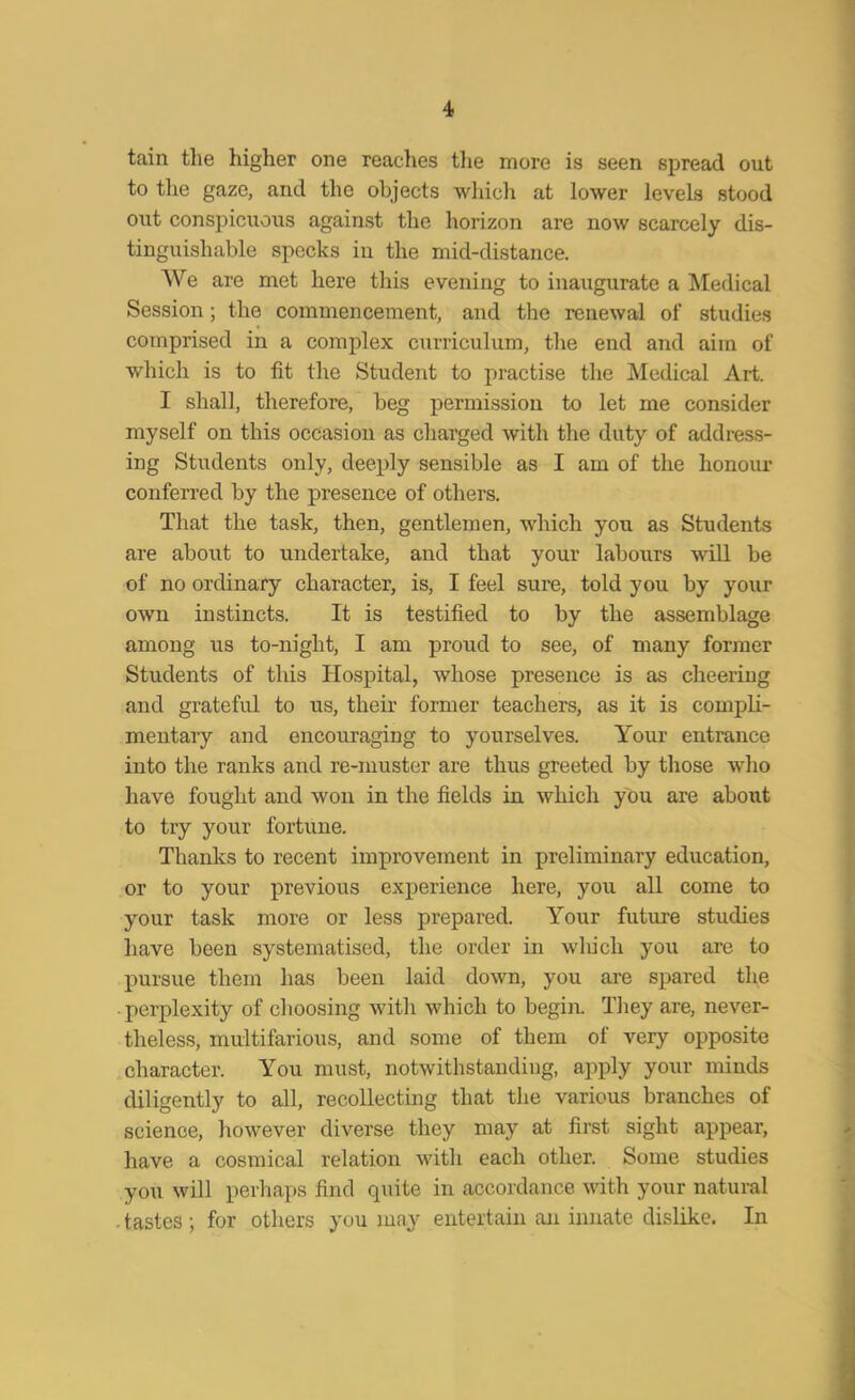 tain the higher one reaches the more is seen spread out to the gaze, and the objects which at lower levels stood out conspicuous against the horizon are now scarcely dis- tinguishable specks in the mid-distance. We are met here this evening to inaugurate a Medical Session; the commencement, and the renewal of studies comprised in a complex curriculum, tire end and aim of which is to fit the Student to practise the Medical Art. I shall, therefore, beg permission to let me consider myself on this occasion as charged with the duty of address- ing Students only, deeply sensible as I am of the honour conferred by the presence of others. That the task, then, gentlemen, which you as Students are about to undertake, and that your labours will be of no ordinary character, is, I feel sure, told you by your own instincts. It is testified to by the assemblage among us to-night, I am proud to see, of many former Students of this Hospital, whose presence is as cheering and grateful to us, their former teachers, as it is compli- mentary and encouraging to yourselves. Your entrance into the ranks and re-muster are thus greeted by those who have fought and won in the fields in which you are about to try your fortune. Thanks to recent improvement in preliminary education, or to your previous experience here, you all come to your task more or less prepared. Your future studies have been systematised, the order in winch you are to pursue them has been laid down, you are spared the perplexity of choosing with which to begin. They are, never- theless, multifarious, and some of them of very opposite character. You must, notwithstanding, apply your minds diligently to all, recollecting that the various branches of science, however diverse they may at first sight appear, have a cosmical relation with each other. Some studies you will perhaps find quite in accordance with your natural . tastes ; for others you may entertain an innate dislike. In