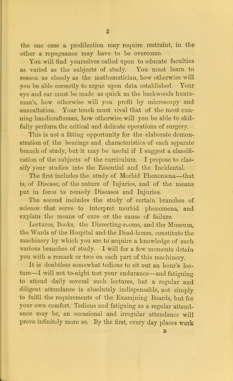 the one case a predilection may require restraint, in the other a repugnance may have to be overcome. You will find yourselves called upon to educate faculties as varied as the subjects of study. You must learn to reason as closely as the mathematician, how otherwise will you be able correctly to argue upon data established. Your eye and ear must be made as quick as the backwoods hunts- man’s, how otherwise will you profit by microscopy and auscultation. Your touch must rival that of the most cun- ning handicraftsman, how otherwise will you be able to skil- fully perform the critical and delicate operations of surgery. Tliis is not a fitting opportunity for the elaborate demon- stration of the bearings and characteristics of each separate branch of study, but it may be useful if I suggest a classifi- cation of the subjects of the curriculum. I propose to clas- sify your studies into the Essential and the Incidental. The first includes the study of Morbid Phenomena—that is, of Disease, of the nature of Injuries, and of the means put in force to remedy Diseases and Injuries. The second includes the study of certain branches of science that serve to interpret morbid phenomena, and explain the means of cure or the cause of failure. Lectures, Books, the Dissecting-rooms, and the Museum, the Wards of the Hospital and the Dead-house, constitute the machineiy by which you are to acquire a knowledge of such various branches of study. I will for a few moments detain you with a remark or two on each part of this machinery. It is doubtless somewhat tedious to sit out an hour’s lec- ture—I will not to-night test your endurance—and fatiguing to attend daily several such lectures, but a regular and diligent attendance is absolutely indispensable, not simply to fulfil the requirements of the Examining Boards, but for your own comfort. Tedious and fatiguing as a regular attend- ance may be, an occasional and irregular attendance will prove infinitely more so. By the first, eveiy day places work B
