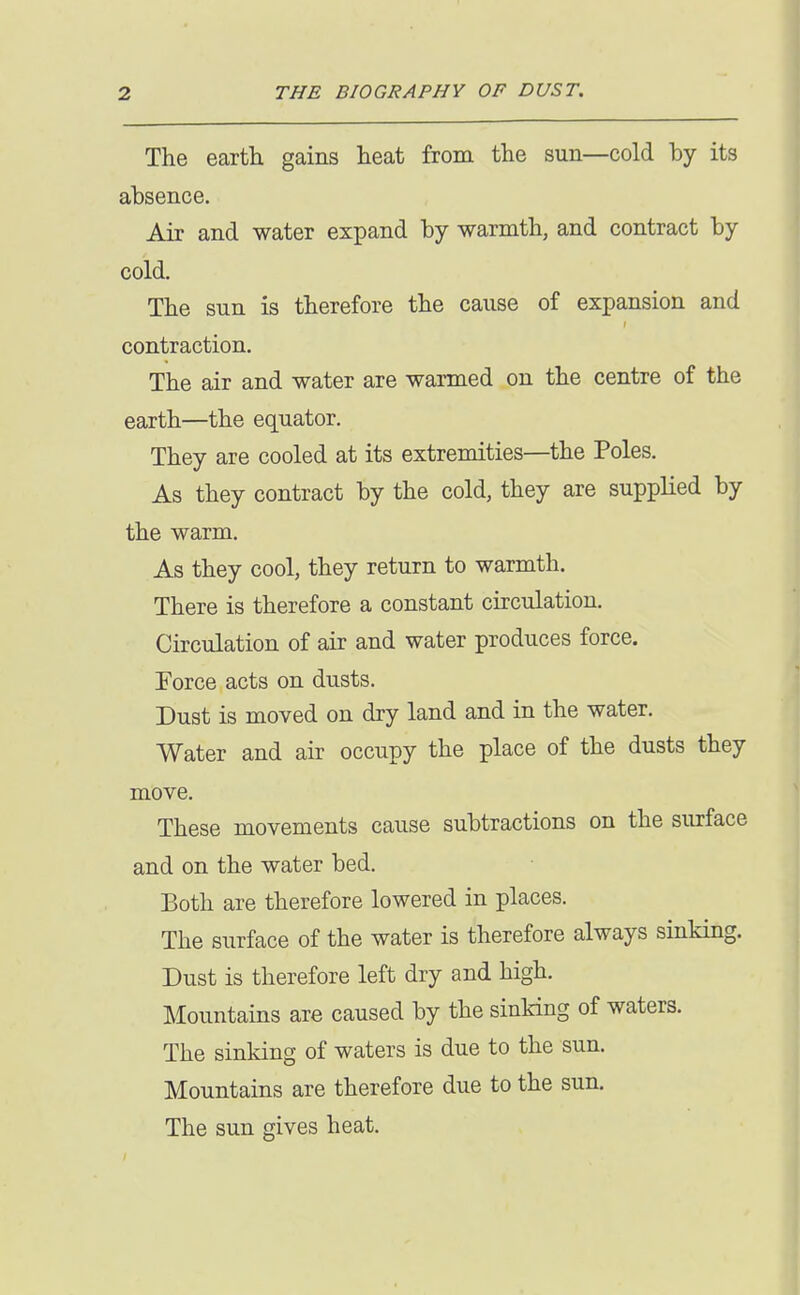 The earth gains heat from the sun—cold by its absence. Air and water expand by warmth, and contract by cold. The sun is therefore the cause of expansion and contraction. The air and water are warmed on the centre of the earth—the equator. They are cooled at its extremities—the Poles. As they contract by the cold, they are supplied by the warm. As they cool, they return to warmth. There is therefore a constant circulation. Circulation of air and water produces force. Force acts on dusts. Dust is moved on dry land and in the water. Water and air occupy the place of the dusts they move. These movements cause subtractions on the surface and on the water bed. Both are therefore lowered in places. The surface of the water is therefore always sinking. Dust is therefore left dry and high. Mountains are caused by the sinking of waters. The sinking of waters is due to the sun. Mountains are therefore due to the sun. The sun gives heat.