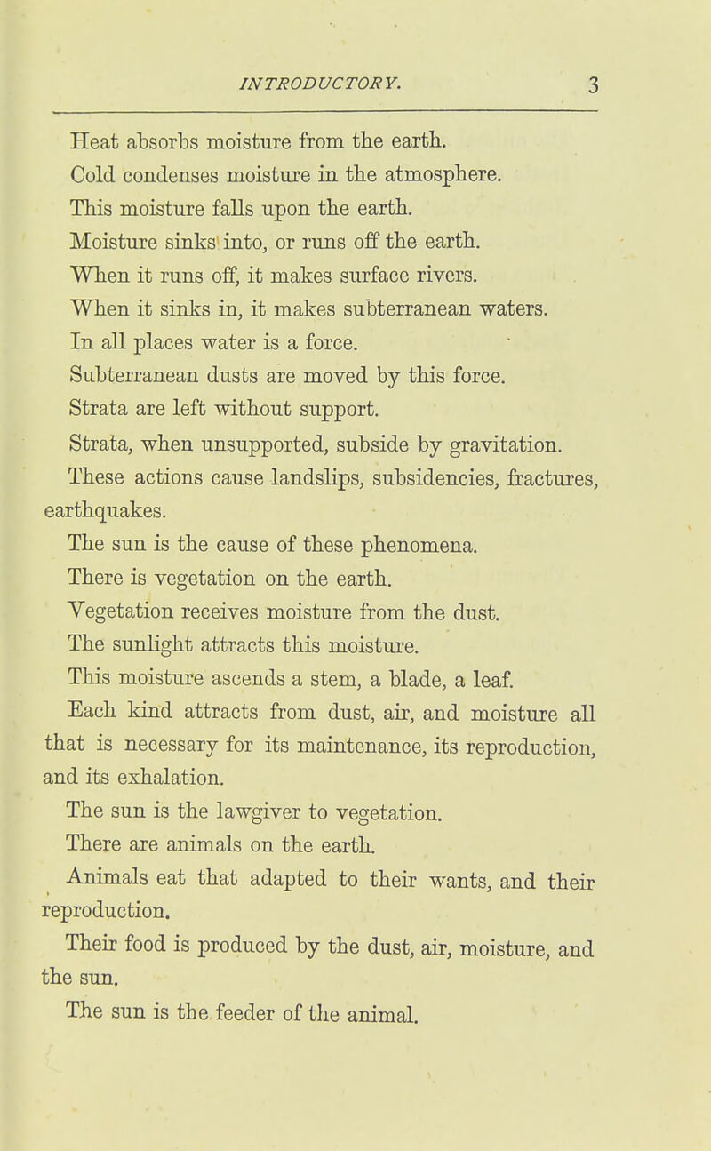 Heat absorbs moisture from the earth. Cold condenses moisture in the atmosphere. This moisture falls upon the earth. Moisture sinks into^ or runs off the earth. When it runs off, it makes surface rivers. When it sinks in, it makes subterranean waters. In all places water is a force. Subterranean dusts are moved by this force. Strata are left without support. Strata, when unsupported, subside by gravitation. These actions cause landslips, subsidencies, fractures, earthquakes. The sun is the cause of these phenomena. There is vegetation on the earth. Vegetation receives moisture from the dust. The sunlight attracts this moisture. This moisture ascends a stem, a blade, a leaf. Each kind attracts from dust, air, and moisture all that is necessary for its maintenance, its reproduction, and its exhalation. The sun is the lawgiver to vegetation. There are animals on the earth. Animals eat that adapted to their wants, and their reproduction. Their food is produced by the dust, air, moisture, and the sun. The sun is the feeder of the animal.
