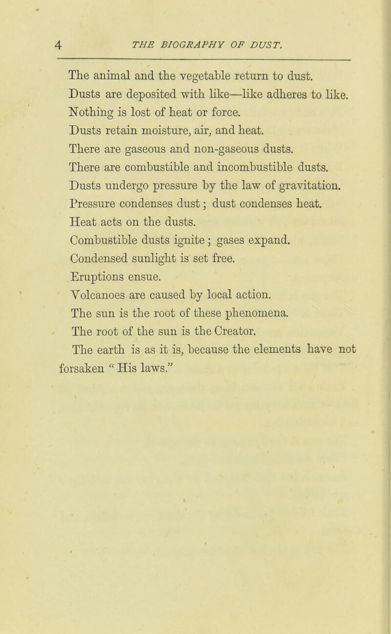 The animal and the vegetable return to dust. Dusts are deposited with like—like adheres to like. Nothing is lost of heat or force. Dusts retain moisture, air, and heat. There are gaseous and non-gaseous dusts. There are combustible and incombustible dusts. Dusts undergo pressure by the law of gravitation. Pressure condenses dust; dust condenses heat. Heat acts on the dusts. Combustible dusts ignite; gases expand. Condensed sunlight is set free. Eruptions ensue. Volcanoes are caused by local action. The sun is the root of these phenomena. The root of the sun is the Creator. The earth is as it is, because the elements have not forsaken  His laws.