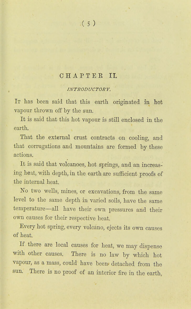 CHAP TEE II. INTRODUCTORY. It has been said that this earth originated in hot vapour thrown off by the sun. It is said that this hot vapour is still enclosed in the earth. That the external crust contracts on cooling, and that corrugations and mountains are formed by these actions. It is said that volcanoes, hot springs, and an increas- ing heat, with depth, in the earth are sufiicient proofs of the internal heat. No two wells, mines, or excavations, from the same level to the same depth in varied soils, have the same temperature—aU have their own pressures and their own causes for their respective heat. Every hot spring, every volcano, ejects its own causes of heat. If there are local causes for heat, we may dispense with other causes. There is no law by which hot vapour, as a mass, could have been* detached from the sun. There is no proof of an interior iire in the earth.