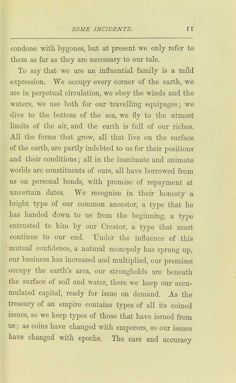 condone with bygones, but at present we only refer to them as far as they are necessary to our tale. To say that we are an influential family is a mild expression. We occupy every corner of the earth, we are in perpetual circulation, we obey the winds and the waters, we use both for our travelling equipages; we dive to the bottom of the sea, we fly to the utmost limits of the air, and the earth is full of our riches. All the forms that grow, all that live on the surface of the earth, are partly indebted to us for their positions and their conditions; all in the inanimate and animate worlds are constituents of ours, all have borrowed from us on personal bonds, with promise of repayment at uncertain dates. We recognise in their honesty a bright type of our common ancestor, a type that he has handed down to us from the beginning, a type entrusted to him by our Creator, a type that must continue to our end. Under the influence of this ' mutual confidence, a natural monopoly has sprung up, our business has increased and multiplied, our premises occupy the earth's area, our strongholds are beneath the surface of soil and water, there we keep our accu- mulated capital, ready for issue on demand. As the treasury of an empu-e contains types of all its coined issues, so we keep types of those that have issued from us; as coins have changed with emperors, so our issues have changed with epochs. The care and accuracy