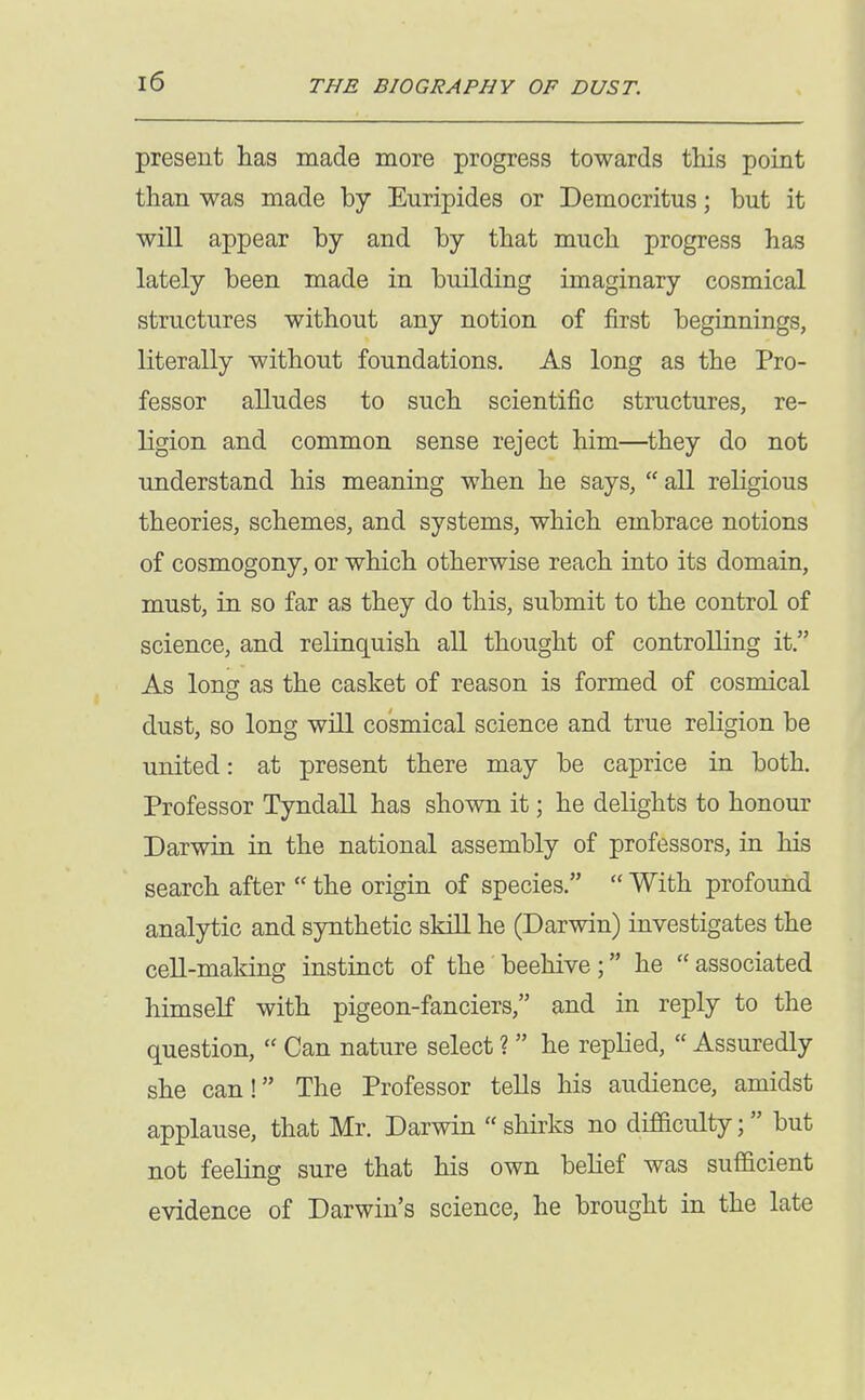 present has made more progress towards this point than was made by Euripides or Democritus; but it will appear by and by that much progress has lately been made in building imaginary cosmical structures without any notion of first beginnings, literally without foundations. As long as the Pro- fessor alludes to such scientific structures, re- ligion and common sense reject him—they do not imderstand his meaning when he says,  all religious theories, schemes, and systems, which embrace notions of cosmogony, or which otherwise reach into its domain, must, in so far as they do this, submit to the control of science, and relinquish all thought of controUing it. As long as the casket of reason is formed of cosmical dust, so long will cosmical science and true religion be united: at present there may be caprice in both. Professor Tyndall has shown it; he delights to honour Darwin in the national assembly of professors, in his search after  the origin of species.  With profound analytic and synthetic skill he (Darwin) investigates the cell-making instinct of the beehive; he associated himseK with pigeon-fanciers, and in reply to the question,  Can nature select ?  he replied,  Assuredly she can! The Professor tells his audience, amidst applause, that Mr. Darwin shirks no difficulty; but not feeling sure that his own behef was sufficient evidence of Darwin's science, he brought in the late