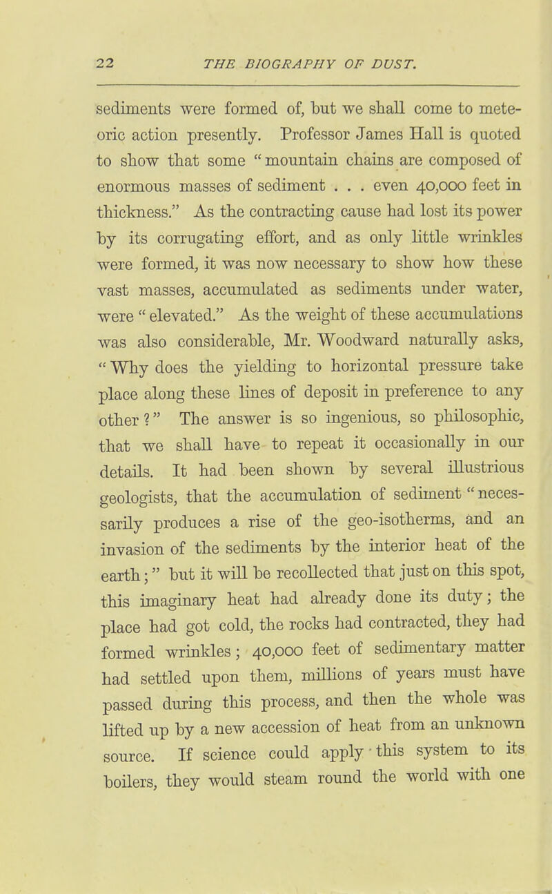 sediments were formed of, but we shall come to mete- oric action presently. Professor James Hall is quoted to show that some  mountain chains are composed of enormous masses of sediment . . . even 40,000 feet in thickness. As the contracting cause had lost its power by its corrugatiag effort, and as only little wrinkles were formed, it was now necessary to show how these vast masses, accumulated as sediments under water, were  elevated. As the weight of these accumulations was also considerable, Mr. Woodward naturally asks,  Why does the yielding to horizontal pressure take place along these lines of deposit in preference to any other? The answer is so ingenious, so philosophic, that we shall have to repeat it occasionally in our details. It had been shown by several illustrious geologists, that the accumulation of sediment neces- sarily produces a rise of the geo-isotherms, and an invasion of the sediments by the interior heat of the earth; but it will be recollected that just on this spot, this imaginary heat had already done its duty; the place had got cold, the rocks had contracted, they had formed wrinkles; 40,000 feet of sedimentary matter had settled upon them, millions of years must have passed during this process, and then the whole was lifted up by a new accession of heat from an unknown source. If science could apply this system to its boHers, they would steam round the world with one