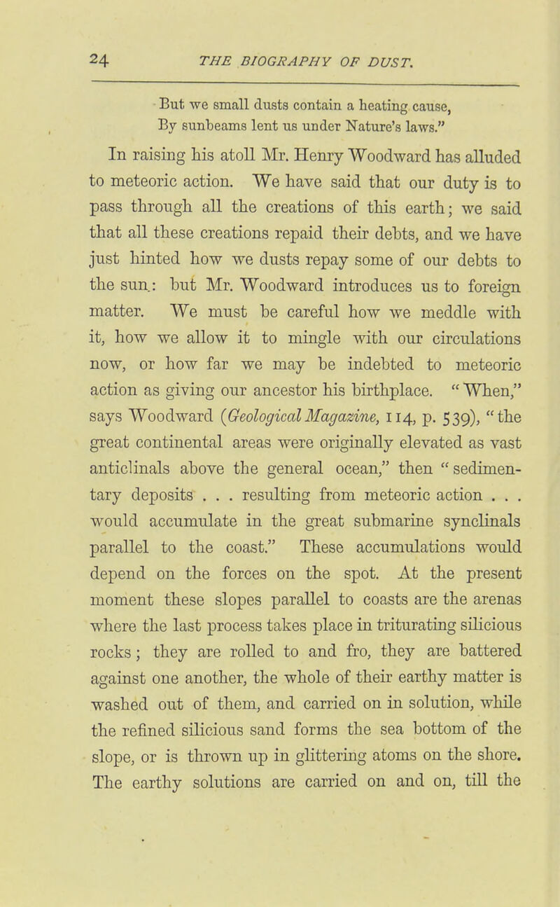 But we small dusts contain a heating cause, By sunbeams lent us under Nature's laws. In raising his atoll Mr. Henry Woodward has alluded to meteoric action. We have said that our duty is to pass through all the creations of this earth; we said that all these creations repaid their dehts, and we have Just hinted how we dusts repay some of our debts to the sun: but Mr. Woodward introduces us to foreign matter. We must be careful how we meddle with it, how we allow it to mingle with our circulations now, or how far we may be indebted to meteoric action as giving our ancestor his birthplace.  When, says Woodward {GeologicalMagazine, 114, p. 539), the great continental areas were originally elevated as vast anticlinals above the general ocean, then sedimen- tary deposits . . . resulting from meteoric action . . . would accumulate in the great submarine synclinals parallel to the coast. These accumulations would depend on the forces on the spot. At the present moment these slopes parallel to coasts are the arenas where the last process takes place in triturating silicious rocks; they are rolled to and fro, they are battered against one another, the whole of their earthy matter is washed out of them, and carried on in solution, while the refined silicious sand forms the sea bottom of the slope, or is thrown up in ghttermg atoms on the shore. The earthy solutions are carried on and on, till the