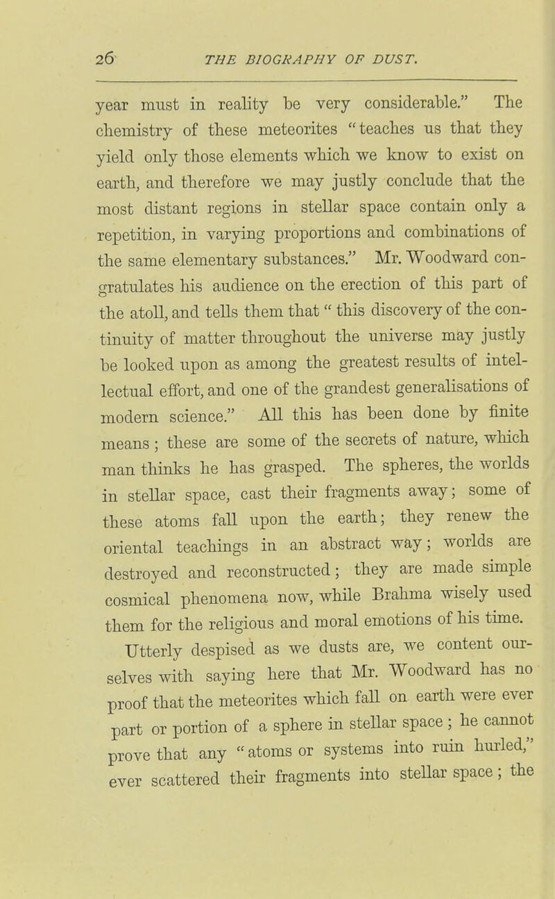 year must in reality be very considerable. The chemistry of these meteorites teaches us that they yield only those elements which we know to exist on earth, and therefore we may justly conclude that the most distant regions in stellar space contain only a repetition, in varying proportions and combinations of the same elementary substances. Mr. Woodward con- gratulates his audience on the erection of this part of the atoll, and tells them that  this discovery of the con- tinuity of matter throughout the universe may justly be looked upon as among the greatest results of intel- lectual effort, and one of the grandest generalisations of modern science. All this has been done by finite means; these are some of the secrets of nature, which man thinks he has grasped. The spheres, the worlds in stellar space, cast their fragments away; some of these atoms faU upon the earth; they renew the oriental teachings in an abstract way; worlds are destroyed and reconstructed; they are made simple cosmical phenomena now, while Brahma wisely used them for the religious and moral emotions of his time. Utterly despised as we dusts are, we content our- selves with saying here that Mr. Woodward has no proof that the meteorites which fall on earth were ever part or portion of a sphere in stellar space ; he cannot prove that any atoms or systems into ruin hurled, ever scattered their fragments into steUar space; the
