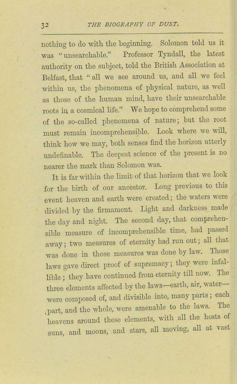 nothing to do with the beginning, Solomon told us it was unsearchable. Professor Tyndall, the latest authority on the subject, told the British Association at Belfast, that  all we see around us, and all we feel within us, the phenomena of physical nature, as well as those of the human mind, have their unsearchable roots in a cosmical life. We hope to comprehend some of the so-called phenomena of nature; but the root must remain incomprehensible. Look where we will, think how we may, both senses find the horizon utterly undefinable. The deepest science of the present is no nearer the mark than Solomon was. It is far within the limit of that horizon that we look for the birth of our ancestor. Long previous to this event heaven and earth were created; the waters were divided by the firmament. Light and darkness made the day and night. The second day, that comprehen- sible measure of incomprehensible time, had passed away; two measures of eternity had run out; aU that was done in those measures was done by law. Those laws gave direct proof of supremacy; they were infal- lible ; they have continued from eternity tiH now. The three' elements affected by the laws—earth, air, water- were composed of, and divisible into, many parts; each part, and the whole, were amenable to the laws. The heavens around these elements, with all the hosts of suns, and moons, and stars, aU moving, aU at vast