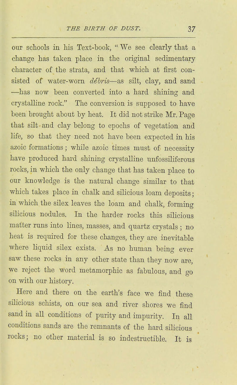 our schools in Ms Text-book,  We see clearly that a change has taken place in the original sedimentary character of the strata, and that which at first con- sisted of water-worn debris—as silt, clay, and sand —^has now been converted into a hard shining and crystalline rock, The conversion is supposed to have been brought about by heat. It did not strike Mr. Page that silt and clay belong to epochs of vegetation and life, so that they need not have been expected in his azoic formations; while azoic times must of necessity have produced hard shining crystalline unfossiliferous rocks, in which the only change that has taken place to our knowledge is the natural change similar to that which takes place in chalk and silicious loam deposits; in which the silex leaves the loam and chalk, forming silicious nodules. In the harder rocks this silicious matter runs into lines, masses, and quartz crystals ; no heat is required for these changes, they are inevitable where liquid silex exists. As no human being ever saw these rocks in any other state than they now are, we reject the word metamorphic as fabulous, and go on with our history. Here and there on the earth's face we find these silicious schists, on our sea and river shores we find sand in all conditions of purity and impurity. In all conditions sands are the remnants of the hard silicious rocks; no other material is so indestructible. It is