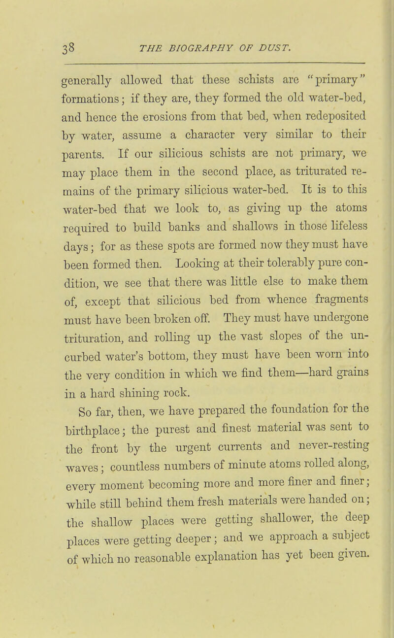 generally allowed that these schists are primary formations; if they are, they formed the old water-bed, and hence the erosions from that bed, when redeposited by water, assume a character very similar to their parents. If our silicious schists are not primary, we may place them in the second place, as triturated re- mains of the primary silicious water-bed. It is to this water-bed that we look to, as giving up the atoms required to build banks and shallows in those Lifeless days; for as these spots are formed now they must have been formed then. Looking at their tolerably pure con- dition, we see that there was little else to make them of, except that silicious bed from whence fragments must have been broken off. They must have undergone trituration, and roUing up the vast slopes of the un- curbed water's bottom, they must have been worn into the very condition in which we find them—hard grains in a hard shining rock. So far, then, we have prepared the foundation for the birthplace; the purest and finest material was sent to the front by the urgent currents and never-resting waves; countless numbers of minute atoms roUed along, every moment becoming more and more finer and finer; while stiU behind them fresh materials were handed on; the shallow places were getting shallower, the deep places were getting deeper; and we approach a subject of which no reasonable explanation has yet been given.