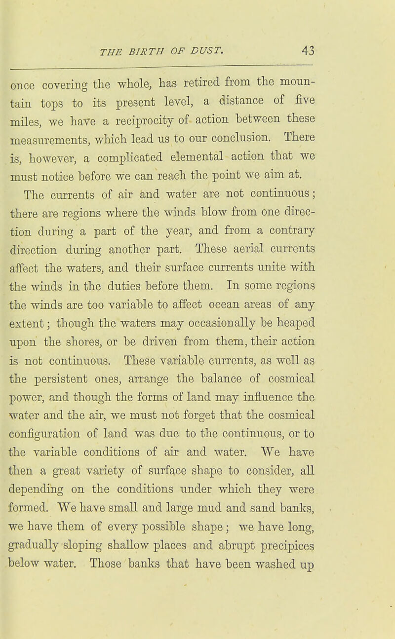 once covering the whole, has retired from the moun- tain tops to its present level, a distance of five miles, we have a reciprocity of action between these measurements, which lead us to our conclusion. There is, however, a complicated elemental action that we must notice before we can reach the point we aim at. The currents of air and water are not continuous; there are regions where the winds blow from one direc- tion during a part of the year, and from a contrary direction during another part. These aerial currents affect the waters, and their surface currents unite with the winds in the duties before them. In some regions the winds are too variable to affect ocean areas of any extent; though the waters may occasionally be heaped upon the shores, or be driven from them, their action is not continuous. These variable currents, as well as the persistent ones, arrange the balance of cosmical power, and though the forms of land may influence the water and the air, we must not forget that the cosmical configuration of land was due to the continuous, or to the variable conditions of air and water. We have then a great variety of surface shape to consider, all depending on the conditions under which they were formed. We have small and large mud and sand banks, we have them of every possible shape; we have long, gradually sloping shallow places and abrupt precipices below water. Those banks that have been washed up