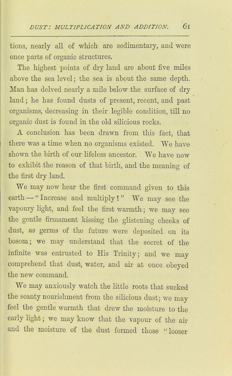 tions, nearly all of which are sedimentary, and were once parts of organic structures. The highest points of dry land are ahout five miles above the sea level; the sea is about the same depth. Man has delved nearly a mile below the surface of dry land; he has found dusts of present, recent, and past organisms, decreasing in their legible condition, till no organic dust is found in the old silicious rocks. A conclusion has been drawn from this fact, that there was a time when no Organisms existed. We have shown the birth of our lifeless ancestor. We have now to exhibit the reason of that birth, and the meaning of the first dry land. We may now hear the first command given to this earth — Increase and multiply ! We may see the vapoury light, and feel the first warmth; we may see the gentle firmament kissing the glistening cheeks of dust, as germs of the future were deposited on its bosom; we may understand that the secret of the infinite was entrusted to His Trinity; and we may comprehend that dust, water, and air at once obeyed the new command. We may anxiously watch the little roots that sucked the scanty nourishment from the silicious dust; we may feel the gentle warmth that drew the moisture to the early light; we may know that the vapour of the air and the moisture of the dust formed those looser
