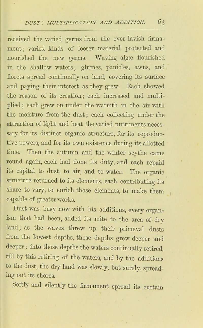 received the varied germs from the ever lavish firma- ment; varied kinds of looser material protected and nourished the new germs. Waving algse flourished in the shallow waters; glumes, panicles, awns, and florets spread continually on land, covering its surface and paying their interest as they grew. Each showed the reason of its creation; each increased and multi- ■ plied; each grew on under the warmth in the air with the moisture from the dust; each collecting under the attraction of light and heat the varied nutriments neces- sary for its distinct organic structure, for its reproduc- tive powers, and for its own existence during its allotted time. Then the autumn and the winter scythe came round again, each had done its duty, and each repaid its capital to dust, to air, and to water. The organic structure returned to its elements, each contributing its share to vary, to enrich those elements, to make them capable of greater works. Dust was busy now with his additions, every organ- ism that had been, added its mite to the area of dry land; as the waves threw up their primeval dusts from the lowest depths, those depths grew deeper and deeper; into those depths the waters continually retired, till by this reth?ing of the waters, and by the additions to the dust, the dry land was slowly, but surely, spread- ing out its shores. Softly and silentiy the firmament spread its curtain