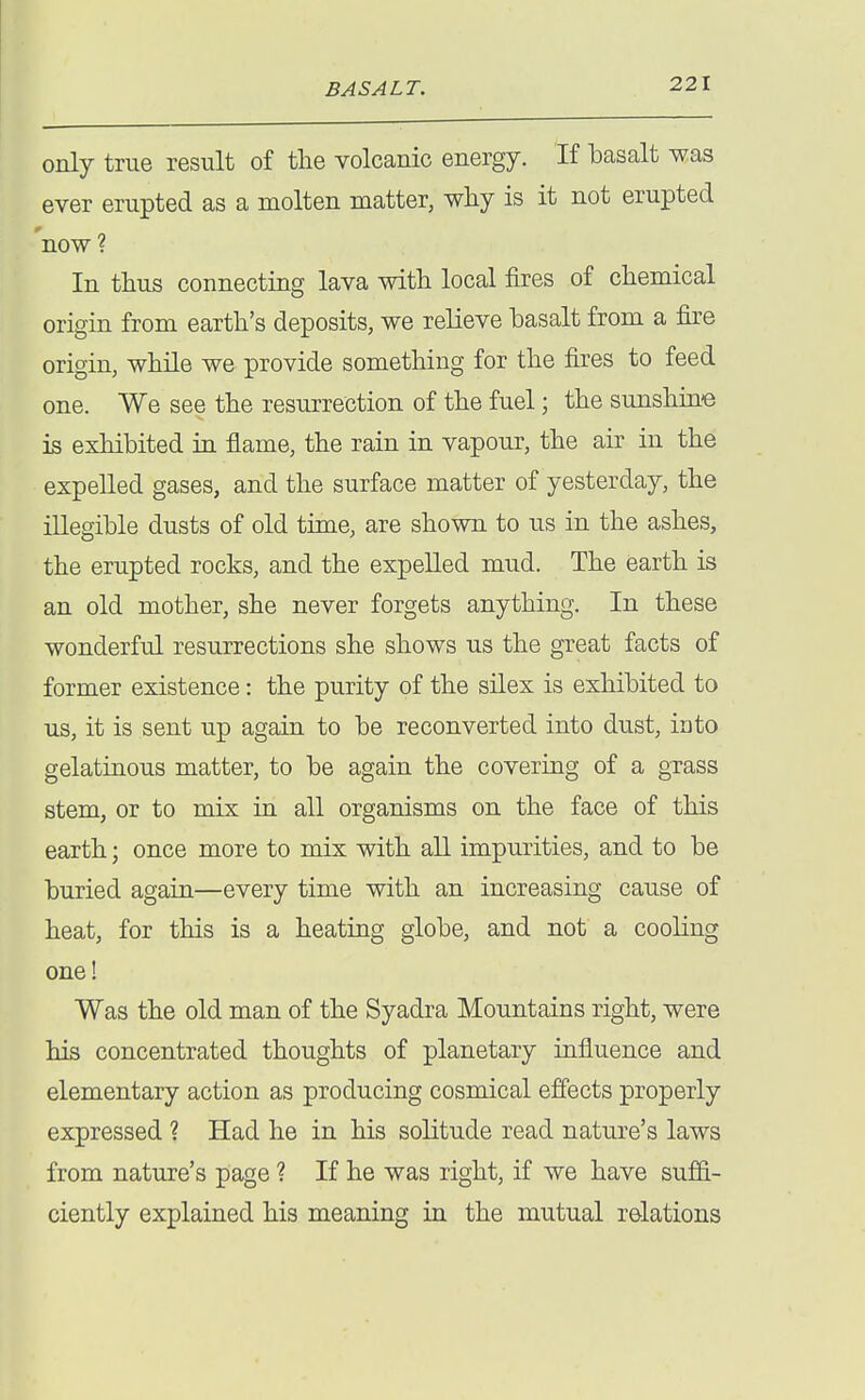 only true result of the volcanic energy. If basalt was ever erupted as a molten matter, why is it not erupted now ? In thus connecting lava with local fires of chemical origin from earth's deposits, we relieve basalt from a fire origin, while we provide something for the fires to feed one. We see the resurrection of the fuel; the sunshine is exhibited in flame, the rain in vapour, the air in the expelled gases, and the surface matter of yesterday, the illegible dusts of old time, are shown to us in the ashes, the erupted rocks, and the expelled mud. The earth is an old mother, she never forgets anything. In these wonderful resurrections she shows us the great facts of former existence: the purity of the silex is exhibited to us, it is sent up again to be reconverted into dust, into gelatinous matter, to be again the covering of a grass stem, or to mix in all organisms on the face of this earth; once more to mix with all impurities, and to be buried again—every time with an increasing cause of heat, for this is a heating globe, and not a cooling one! Was the old man of the Syadra Mountains right, were his concentrated thoughts of planetary influence and elementary action as producing cosmical effects properly expressed ? Had he in his solitude read nature's laws from nature's page ? If he was right, if we have suffi- ciently explained his meaning in the mutual relations