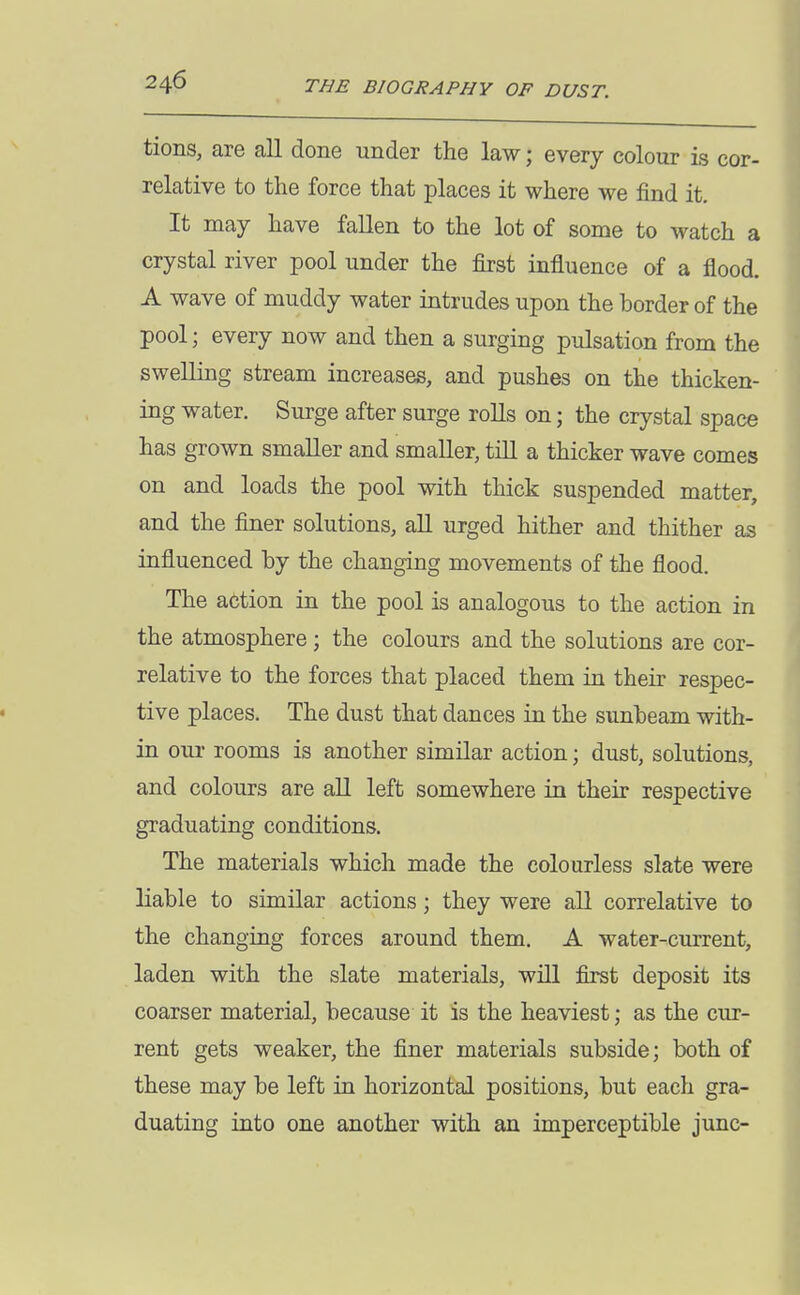 tions, are all done under the law; every colour is cor- relative to the force that places it where we find it. It may have fallen to the lot of some to watch a crystal river pool under the first influence of a flood. A wave of muddy water intrudes upon the border of the pool; every now and then a surging pulsation from the swelling stream increases, and pushes on the thicken- ing water. Surge after surge rolls on; the crystal space has grown smaller and smaller, till a thicker wave comes on and loads the pool with thick suspended matter, and the finer solutions, all urged hither and thither as influenced by the changing movements of the flood. The action in the pool is analogous to the action in the atmosphere ; the colours and the solutions are cor- relative to the forces that placed them in their respec- tive places. The dust that dances in the sunbeam with- in our rooms is another similar action; dust, solutions, and colours are all left somewhere in their respective graduating conditions. The materials which made the colourless slate were liable to similar actions; they were all correlative to the changing forces around them. A water-current, laden with the slate materials, will first deposit its coarser material, because it is the heaviest; as the cur- rent gets weaker, the finer materials subside; both of these may be left in horizontal positions, but each gra- duating into one another with an imperceptible junc-