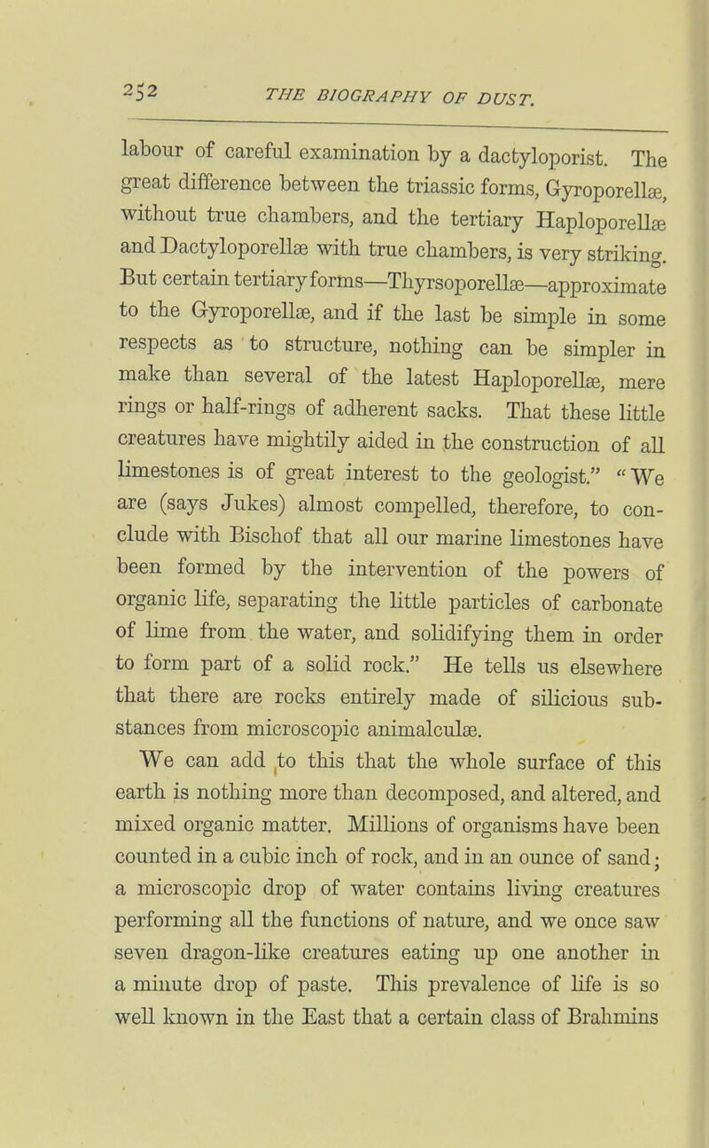 labour of careful examination by a dacfcyloporist. The great difference between the triassic forms, Gyroporellge, without true chambers, and the tertiary Haploporellse and Dactyloporellae with true chambers, is very striking. But certain tertiaryforms—Thyrsoporellse—approximate to the Gyroporellse, and if the last be simple in some respects as to structure, nothing can be simpler in make than several of the latest Haploporellee, mere rings or half-rings of adherent sacks. That these little creatures have mightily aided in the construction of all limestones is of great interest to the geologist.  We are (says Jukes) almost compelled, therefore, to con- clude with Bischof that all our marine limestones have been formed by the intervention of the powers of organic life, separating the little particles of carbonate of lime from the w^ater, and soKdifying them in order to form part of a solid rock. He tells us eLsewhere that there are rocks entirely made of silicious sub- stances from microscopic animalculse. We can add ^to this that the whole surface of this earth is nothing more than decomposed, and altered, and mixed organic matter. Millions of organisms have been counted in a cubic inch of rock, and in an ounce of sand; a microscopic drop of water contains living creatures performing all the functions of nature, and we once saw seven dragon-like creatures eating up one another in a minute drop of paste. This prevalence of life is so weU known in the East that a certain class of Brahmins