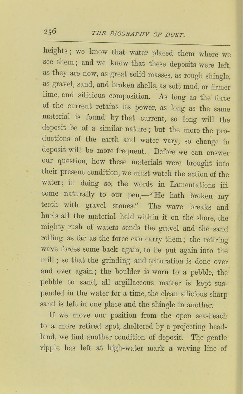 heights; we know that water placed them where we see them; and we know that these deposits were left, as they are now, as great solid masses, as rough shingle, as gravel, sand, and broken shells, as soft mud, or firmer lime, and silicious composition. As long as the force of the current retains its power, as long as the same material is found by that current, so long will the deposit be of a similar nature; but the more the pro- ductions of the earth and water vary, so change in deposit will be more frequent. Before we can answer our question, how these materials were brought into their present condition, we must watch the action of the water; in doing so, the words in Lamentations iii come naturally to our pen,—He hath broken my teeth with gravel stones. The wave breaks and hurls all the material held within it on the shore, the mighty rush of waters sends the gravel and the sand rolling as far as the force can carry them; the retiring wave forces some back again, to be put again into the mill; so that the grinding and trituration is done over and over again; the boulder is worn to a pebble, the pebble to sand, all argillaceous matter is kept sus- pended in the water for a time, the clean silicious sharp sand is left in one place and the shingle in another. If we move our position from the open sea-beach to a more retired spot, sheltered by a projecting head- land, we find another condition of deposit. The gentle ripple has left at high-water mark a waving line of