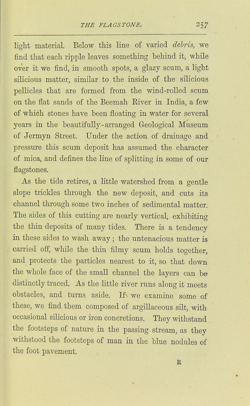 light material. Below this line of varied debris, we find that each ripple leaves something behind it, while over it we find, in smooth spots, a glazy scum, a light silicious matter, similar to the inside of the silicious pellicles that are formed from the wind-rolled scum on the flat sands of the Beemah Eiver in India, a few of which stones have been floating in water for several years in the beautifully-arranged Geological Museum of Jermyn Street. Under the action of drainage and pressure this scum deposit has assumed the character of mica, and defines the line of splitting in some of our flagstones. As the tide retires, a little watershed from a gentle slope trickles through the new deposit, and cuts its channel through some two inches of sedimental matter. The sides of this cutting are nearly vertical, exhibiting the thin deposits of many tides. There is a tendency in these sides to wash away; the untenacious matter is carried off, while the thin filmy scum holds together, and protects the particles nearest to it, so that down the whole face of the small channel the layers can be distinctly traced. As the little river runs along it meets obstacles, and turns aside. If^ we examine some of these, we find them composed of argillaceous silt, with occasional silicious or iron concretions. They withstand the footsteps of nature in the passing stream, as they withstood the footsteps of man in the blue nodules of the foot pavement.