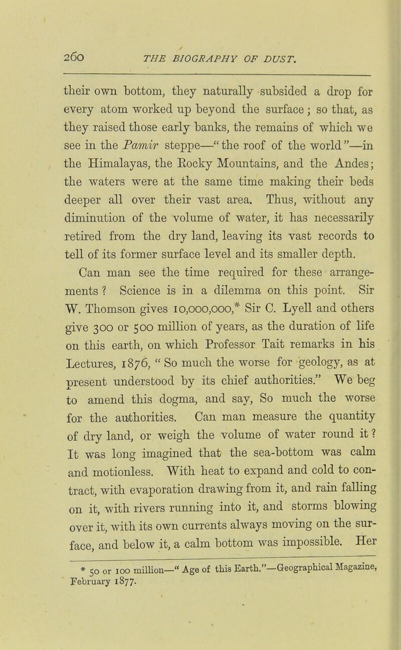 tlieir own bottom, they naturally subsided a drop for every atom worked up beyond the surface ; so that, as they raised those early banks, the remains of which we see in the Pamir steppe— the roof of the world —in the Himalayas, the Eocky Mountains, and the Andes; the waters were at the same time making their beds deeper all over their vast area. Thus, without any diminution of the volume of water, it has necessarily retired from the dry land, leaving its vast records to tell of its former surface level and its smaller depth. Can man see the time required for these arrange- ments ? Science is in a dilemma on this point. Sir W. Thomson gives 10,000,000,* Sir C. Lyell and others give 300 or 500 million of years, as the duration of life on this earth, on which Professor Tait remarks in his Lectures, 1876,  So much the worse for geology, as at present understood by its chief authorities. We beg to amend this dogma, and say. So much the worse for the authorities. Can man measure the quantity of dry land, or weigh the volume of water round it ? It was long imagined that the sea-bottom was calm and motionless. With heat to expand and cold to con- tract, with evaporation drawing from it, and rain falling on it, with rivers running into it, and storms blowing over it, with its own currents always moving on the sur- face, and below it, a calm bottom was impossible. Her * 50 or 100 milUon— Age of this Earth.—Geographical Magazine, February 1877.