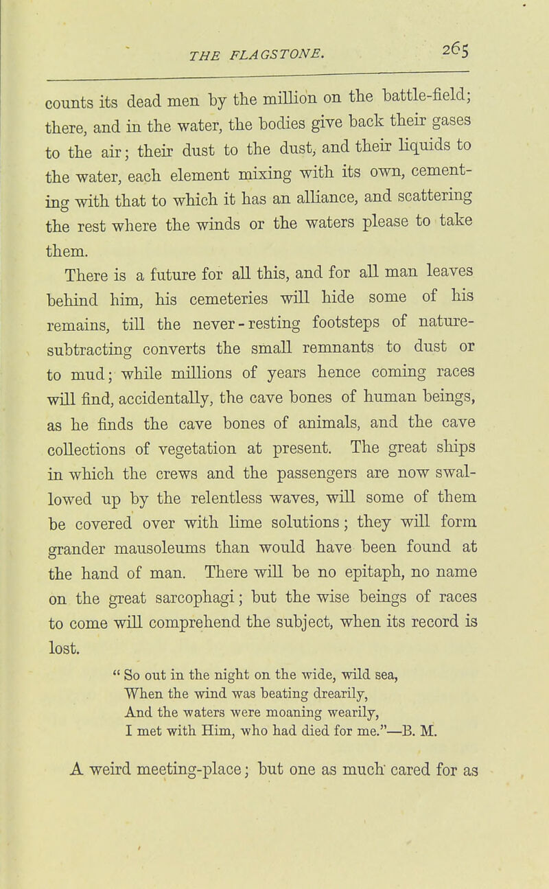 counts its dead men by the miUion on the battle-field; there, and in the water, the bodies give back their gases to the air; their dust to the dust, and their liquids to the water, each element mixing with its own, cement- ing with that to which it has an alliance, and scattering the rest where the winds or the waters please to take them. There is a future for all this, and for all man leaves behind him, his cemeteries will hide some of his remains, till the never - resting footsteps of nature- subtracting converts the small remnants to dust or to mud; while millions of years hence coming races will find, accidentally, the cave bones of human beings, as he finds the cave bones of animals, and the cave collections of vegetation at present. The great ships in which the crews and the passengers are now swal- lowed up by the relentless waves, will some of them be covered over with lime solutions; they will form grander mausoleums than would have been found at the hand of man. There will be no epitaph, no name on the great sarcophagi; but the wise beings of races to come will comprehend the subject, when its record is lost.  So out in the night on the -wide, wild sea, When the wind was beating drearily, And the waters were moaning wearily, I met with Him, who had died for me.—B. M. A weird meeting-place; but one as much cared for as