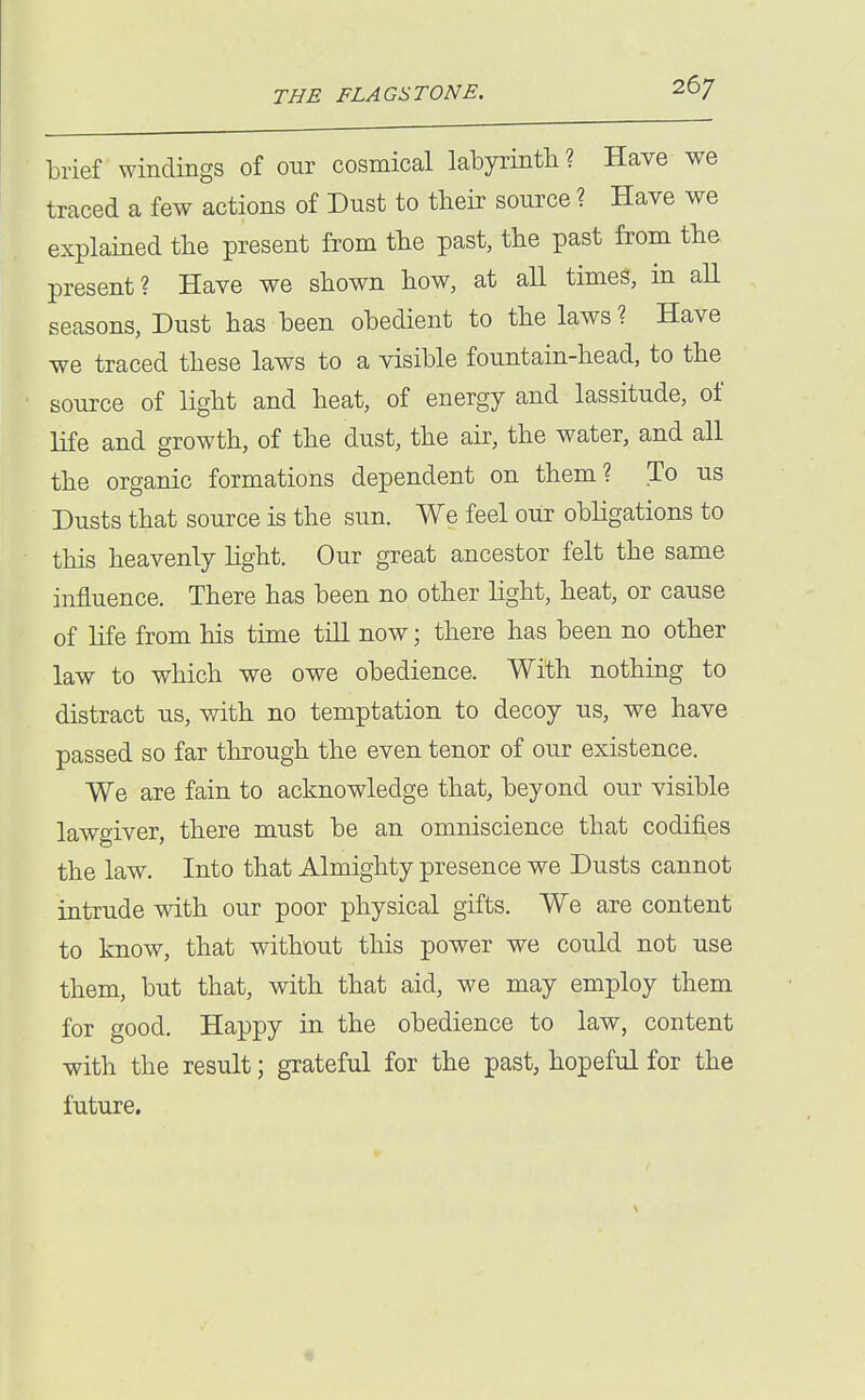 brief windings of our cosmical labyrinth? Have we traced a few actions of Dust to their source ? Have we explained the present from the past, the past from the present? Have we shown how, at all times, m all seasons, Dust has been obedient to the laws ? Have we traced these laws to a visible fountain-head, to the source of light and heat, of energy and lassitude, of life and growth, of the dust, the air, the water, and all the organic formations dependent on them? To us Dusts that source is the sun. We feel our obligations to this heavenly Hght. Our great ancestor felt the same influence. There has been no other hght, heat, or cause of Hfe from his time tiU now; there has been no other law to which we owe obedience. With nothing to distract us, with no temptation to decoy us, we have passed so far through the even tenor of our existence. We are fain to acknowledge that, beyond our visible lawgiver, there must be an omniscience that codifies the law. Into that Almighty presence we Dusts cannot intrude with our poor physical gifts. We are content to know, that without this power we could not use them, but that, with that aid, we may employ them for good. Happy in the obedience to law, content with the result; grateful for the past, hopeful for the future.