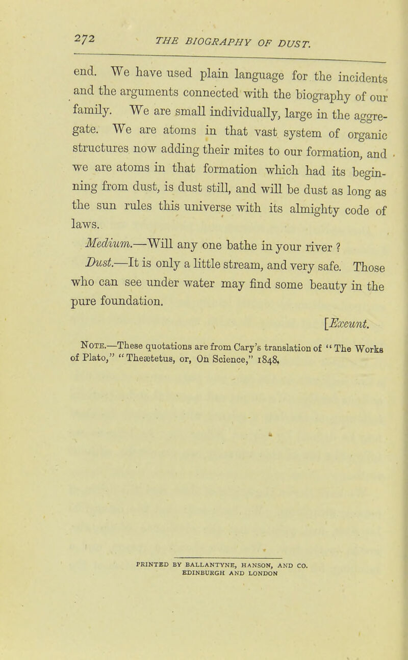 end. We have used plain language for the incidents and the arguments connected with the biography of our family. We are smaU individuaUy, large in the aggre- gate. We are atoms in that vast system of organic structures now adding their mites to our formation, and we are atoms in that formation which had its begin- ning from dust, is dust stHl, and wHl be dust as long as the sun rules this universe with its almighty code of laws. Medium.—Will any one bathe in your river ? Bust.—It is only a little stream, and very safe. Those who can see under water may find some beauty in the pure foundation. [Exeunt. Note.—These quotations are from Gary's translation of  The Works of Plato, Thesetetus, or, On Science, 1848. PRINTKD BY BALLANTVNE, HANSON, AND CO. EDINBURGH AND LONDON