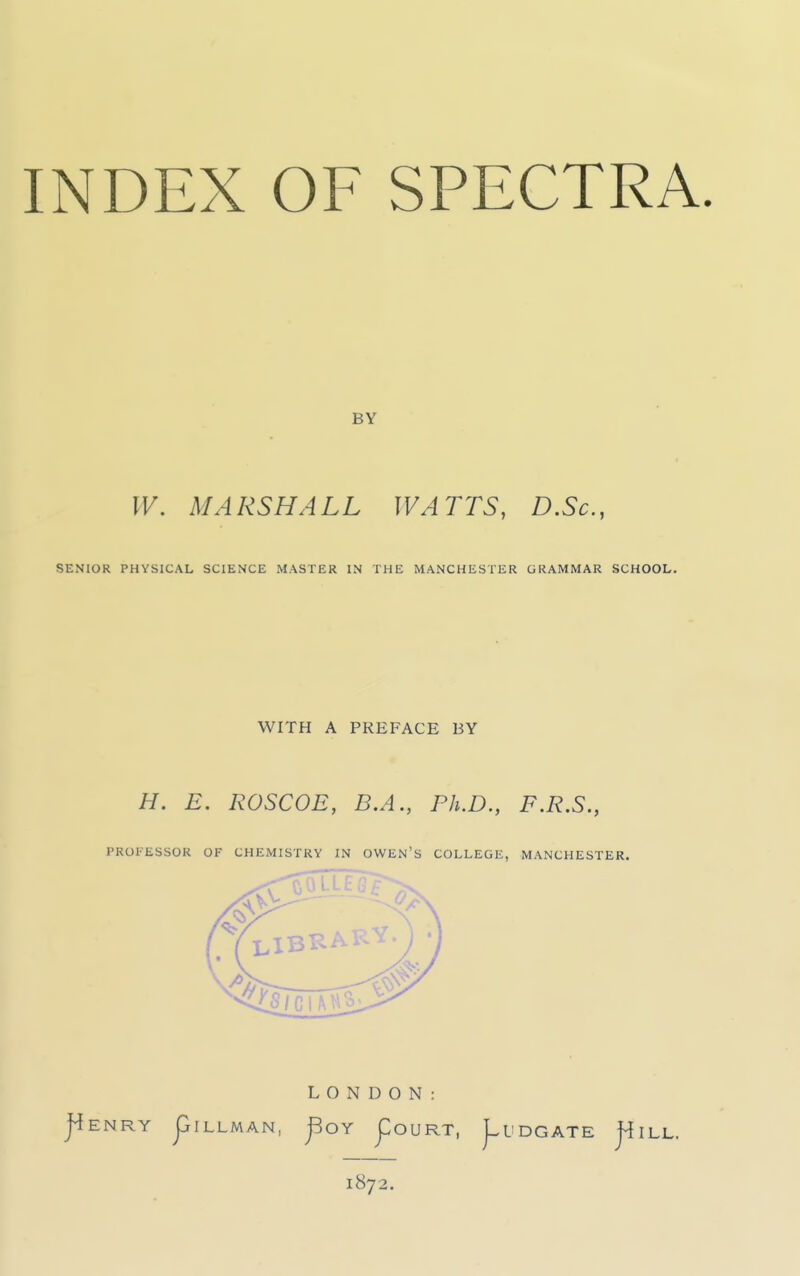 INDEX OF SPECTRA. BY W. MARSHALL WATTS, D.Sc, SENIOR PHYSICAL SCIENCE MASTER IN THE MANCHESTER GRAMMAR SCHOOL. WITH A PREFACE BY H. E. ROSCOE, B.A., Ph.D., F.R.S., PROFESSOR OF CHEMISTRY IN OWEN'S COLLEGE, MANCHESTER. LONDON: j^ENRY piLLMAN, j^OY j:0URT, J^UDGATE j^ILL. 1872.