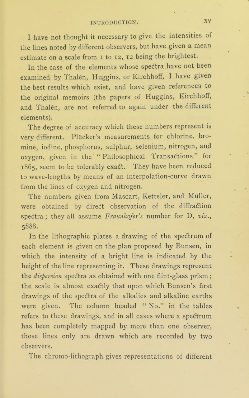 I have not thought it necessary to give the intensities of the lines noted by different observers, but have given a mean estimate on a scale from i to 12, 12 being the brightest. In the case of the elements whose specT;ra have not been examined by Thalen, Huggins, or Kirchhoff, I have given the best results which exist, and have given references to the original memoirs (the papers of Huggins, Kirchhoff, and Thalen, are not referred to again under the different elements). The degree of accuracy which these numbers represent is very different. Plucker's measurements for chlorine, bro- mine, iodine, phosphorus, sulphur, selenium, nitrogen, and oxygen, given in the Philosophical Transacftions for 1865, seem to be tolerably exaft. They have been reduced to wave-lengths by means of an interpolation-curve drawn from the lines of oxygen and nitrogen. The numbers given from Mascart, Ketteler, and Muller, were obtained by diredl observation of the diffraction spedtra ; they all assume Fraunhofer's number for D, viz.^ 5888. In the lithographic plates a drawing of the spe(5trum of each element is given on the plan proposed by Bunsen, in which the intensity of a bright line is indicated by the height of the line representing it. These drawings represent the dispersion spe(5tra as obtained with one flint-glass prism; the scale is- almost exa(5tly that upon which Bunsen's first drawings of the spedtra of the alkalies and alkaline earths were given. The column headed  No. in the tables refers to these drawings, and in all cases where a spectrum has been completely mapped by more than one observer, those lines only are drawn which are recorded by two observers. The chromo-lithograph gives representations of different