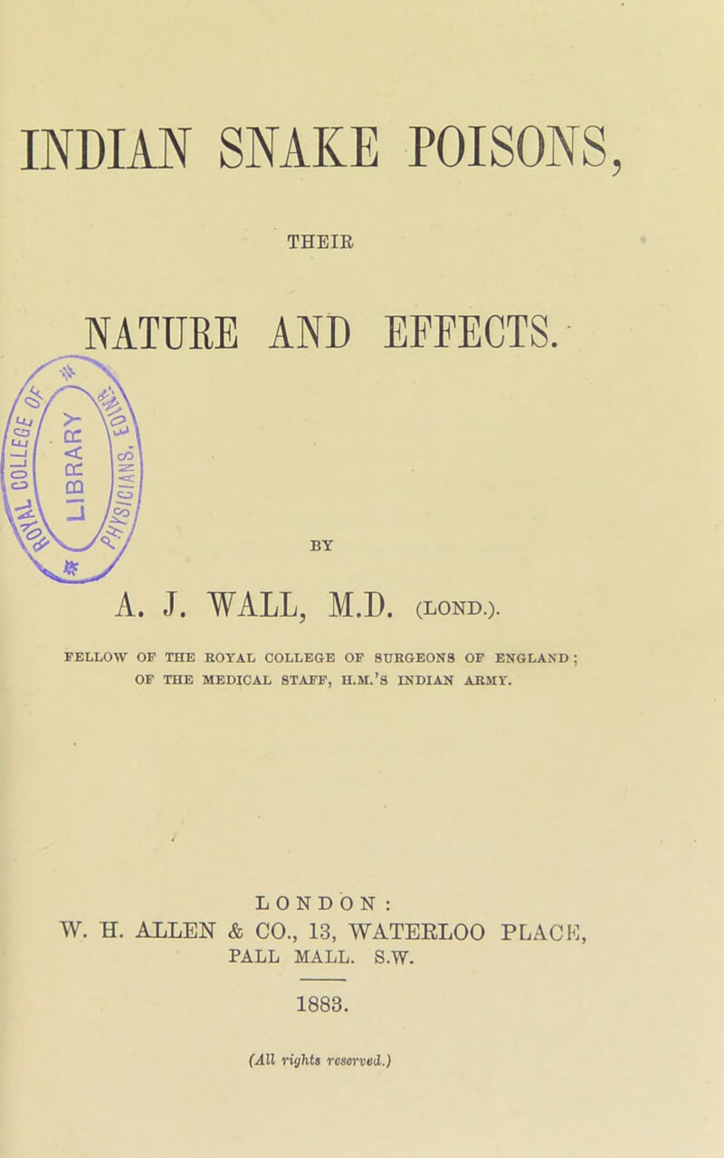 INDIAN SNAKE POISONS THEIR NATURE AND EFFECTS. A. J. WALL, M.D. (lond.). FELLOW OF THE ROYAL COLLEGE OF SURGEONS OF ENGLAND ; OF THE MEDICAL STAFF, H.M.’S INDIAN ARMY. LONDON: W. H. ALLEN & CO., 13, WATERLOO PLACE, PALL MALL. S.W. 1883. (All rights reserved.)