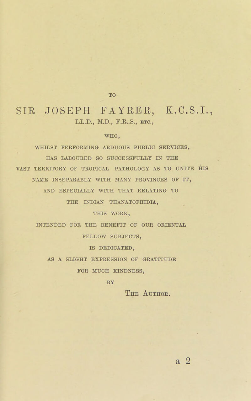 TO SIR JOSEPH FAYRER, E.C.S.I., LL.D., M.D., F.R..S., etc., who, WHILST PERFORMING ARDUOUS PUBLIC SERVICES, HAS LABOURED SO SUCCESSFULLY IN THE VAST TERRITORY OF TROPICAL PATHOLOGY AS TO UNITE HIS NAME INSEPARABLY WITH MANY PROVINCES OF IT, AND ESPECIALLY WITH THAT RELATING TO THE INDIAN THANATOPHIDIA, THIS WORK, INTENDED FOR THE BENEFIT OF OUR ORIENTAL FELLOW SUBJECTS, IS DEDICATED, AS A SLIGHT EXPRESSION OF GRATITUDE FOR MUCH KINDNESS, BY The Author. a 2