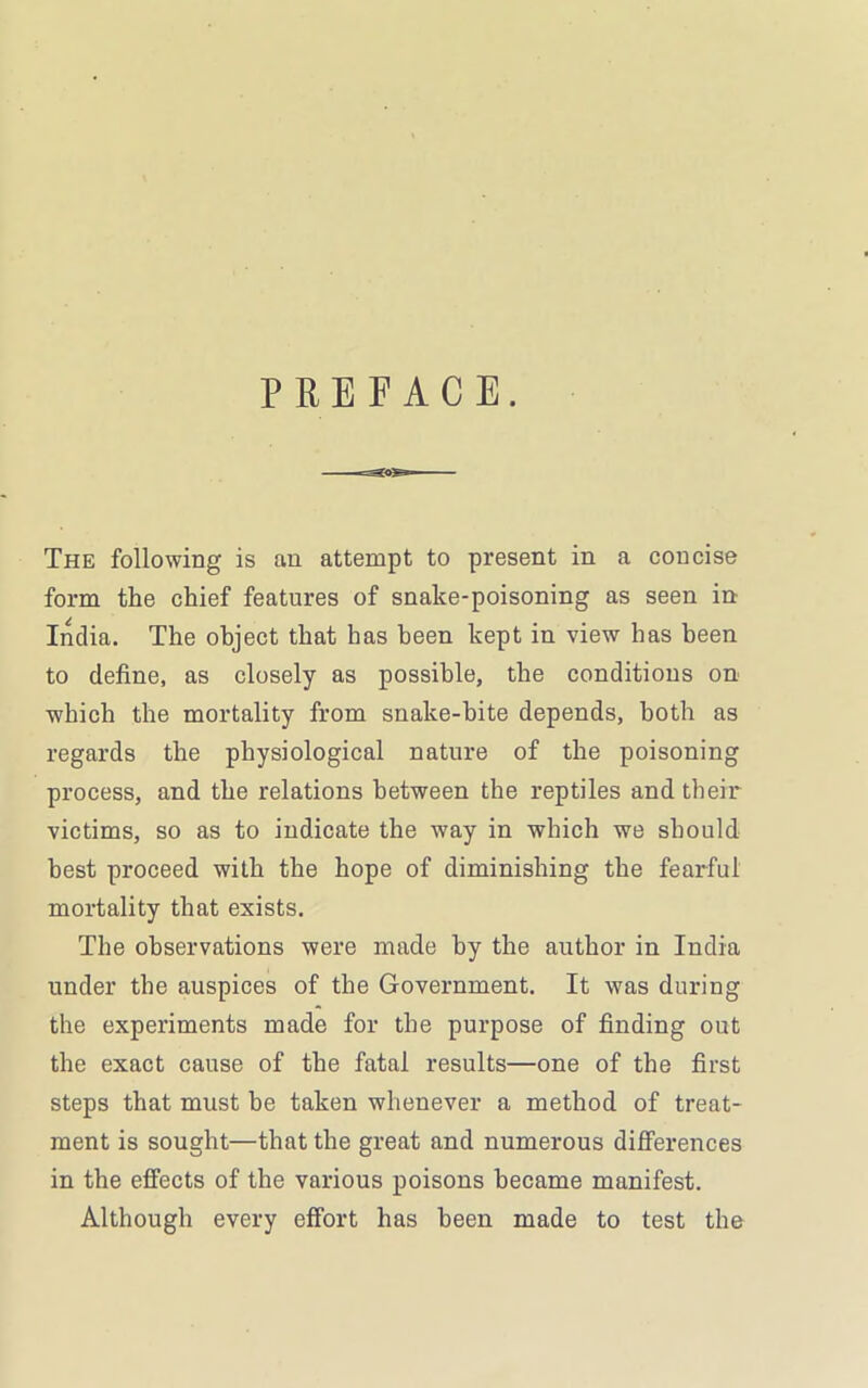 PREFACE. The following is an attempt to present in a concise form the chief features of snake-poisoning as seen in India. The object that has been kept in view has been to define, as closely as possible, the conditions on which the mortality from snake-bite depends, both as regards the physiological nature of the poisoning process, and the relations between the reptiles and their victims, so as to indicate the way in which we should best proceed with the hope of diminishing the fearful mortality that exists. The observations were made by the author in India under the auspices of the Government. It was during the experiments made for the purpose of finding out the exact cause of the fatal results—one of the first steps that must be taken whenever a method of treat- ment is sought—that the great and numerous differences in the effects of the various poisons became manifest. Although every effort has been made to test the