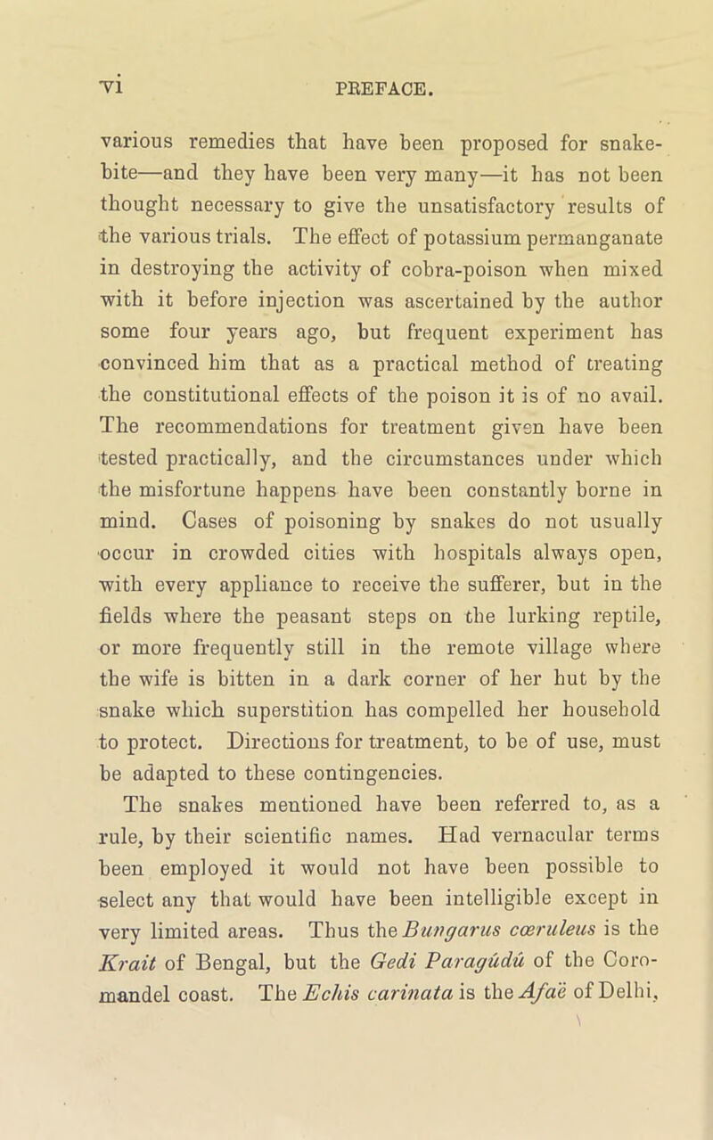 various remedies that have been proposed for snake- bite—and they have been very many—it has not been thought necessary to give the unsatisfactory results of ■the various trials. The effect of potassium permanganate in destroying the activity of cobra-poison when mixed with it before injection was ascertained by the author some four years ago, but frequent experiment has convinced him that as a practical method of treating the constitutional effects of the poison it is of no avail. The recommendations for treatment given have been tested practically, and the circumstances under which the misfortune happens have been constantly borne in mind. Cases of poisoning by snakes do not usually occur in crowded cities with hospitals always open, with every appliance to receive the sufferer, hut in the fields where the peasant steps on the lurking reptile, or more frequently still in the remote village where the wife is bitten in a dark corner of her hut by the snake which superstition has compelled her household to protect. Directions for treatment, to be of use, must he adapted to these contingencies. The snakes mentioned have been referred to, as a rule, by their scientific names. Had vernacular terms been employed it would not have been possible to select any that would have been intelligible except in very limited areas. Thus thq Bungarus cceruleus is the Krait of Bengal, but the Gedi Paragudu of the Coro- mandel coast. TheBchis carinata is thsAfae of Delhi,