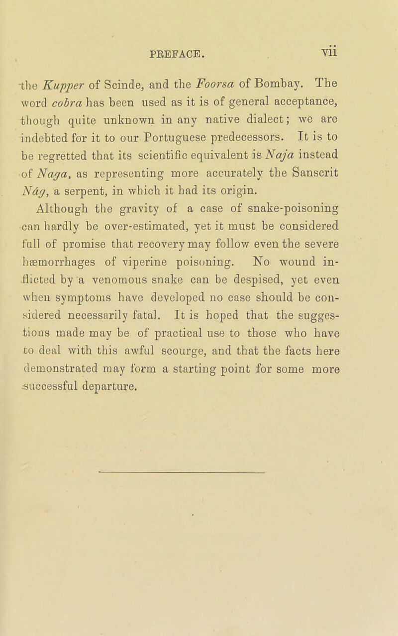 the Kupper of Scinde, and the Foorsa of Bombay. The word cobra has been used as it is of general acceptance, though quite unknown in any native dialect; we are indebted for it to our Portuguese predecessors. It is to be regretted that its scientific equivalent is Naja instead of Napa, as representing more accurately the Sanscrit Nap, a serpent, in which it had its origin. Although the gravity of a case of snake-poisoning can hardly he over-estimated, yet it must be considered full of promise that recovery may follow even the severe haemorrhages of viperine poisoning. No wound in- flicted by a venomous snake can be despised, yet even when symptoms have developed no case should be con- sidered necessarily fatal. It is hoped that the sugges- tious made may be of practical use to those who have to deal with this awful scourge, and that the facts here demonstrated may form a starting point for some more successful departure.
