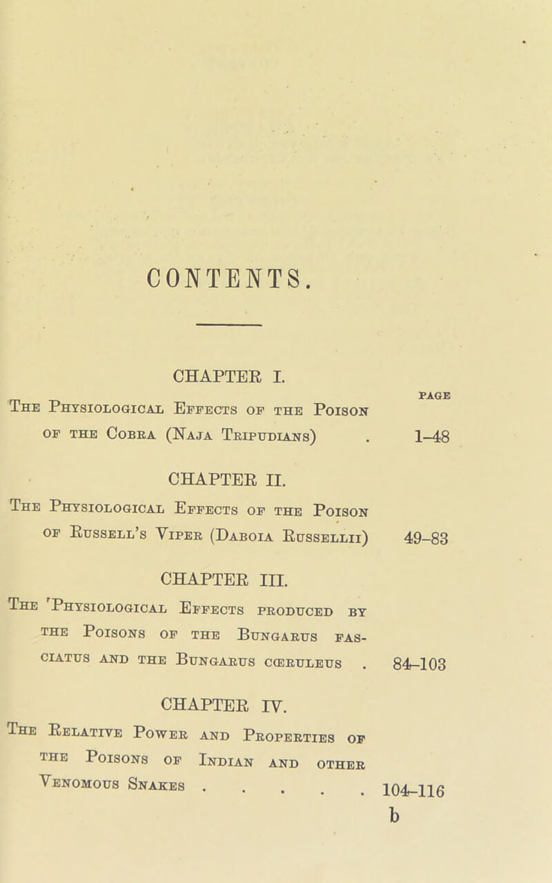 CONTENTS. CHAPTER I. The Physiological Effects of the Poison OF THE COBRA (NaJA TrIPUDLANS) PAGE 1-48 CHAPTER II. The Physiological Effects of the Poison of Russell’s Yiper (Daboia Russellii) 49-83 CHAPTER III. The Physiological Effects produced by the Poisons of the Bungarus fas- CIATUS AND THE BUNGARUS CCERULEUS . 84-103 CHAPTER IV. The Relative Power and Properties of the Poisons of Indian and other Venomous Snakes . 104-116 b