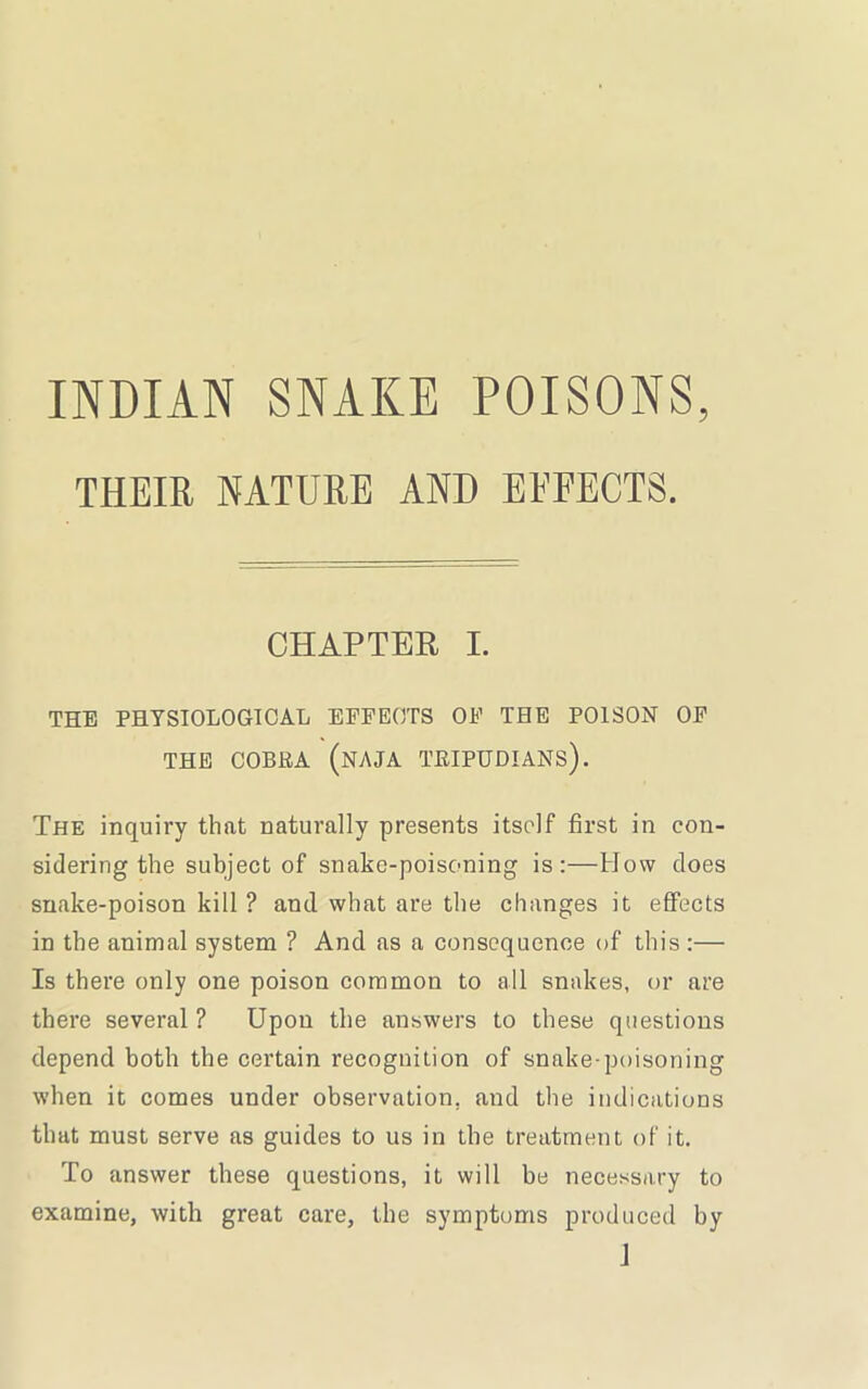 INDIAN SNAKE POISONS, THEIR NATURE AND EFFECTS. CHAPTER I. THE PHYSIOLOGICAL EFFECTS OF THE POISON OF THE COBRA (NAJA TRIPUDIANS). The inquiry that naturally presents itself first in con- sidering the subject of snake-poisoning is:—How does snake-poison kill ? and what are the changes it effects in the animal system ? And as a consequence of this :— Is there only one poison common to all snakes, or are there several? Upon the answers to these questions depend both the certain recognition of snake-poisoning when it comes under observation, and the indications that must serve as guides to us in the treatment of it. To answer these questions, it will be necessary to examine, with great care, the symptoms produced by