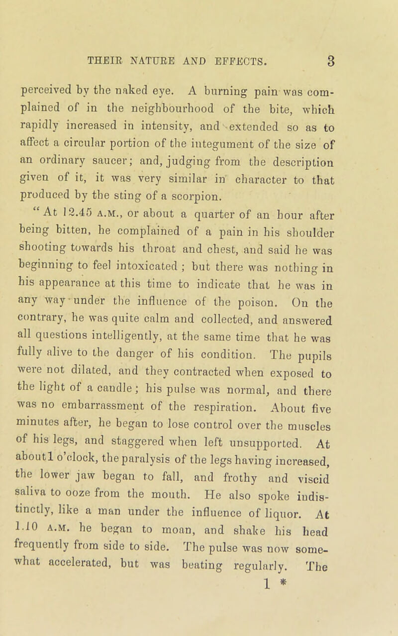 perceived by the naked eye. A burning pain was com- plained of in the neighbourhood of the bite, which rapidly increased in intensity, and extended so as to affect a circular portion of the integument of the size of an ordinary saucer; and, judging from the description given of it, it was very similar in character to that produced by the sting of a scorpion. “At 12.45 a.m., or about a quarter of an hour after being bitten, he complained of a pain in his shoulder shooting towards his throat and chest, and said he was beginning to feel intoxicated ; but there was nothing in his appearance at this time to indicate that he was in any way under the influence of the poison. On the contrary, he was quite calm and collected, and answered all questions intelligently, at the same time that he was fully alive to the danger of his condition. The pupils were not dilated, and they contracted when exposed to the light of a caudle; his pulse was normal, and there was no embarrassment of the respiration. About five minutes after, he began to lose control over the muscles of his legs, and staggered when left unsupported. At aboutl o clock, the paralysis of the legshaving increased, the lower jaw began to fall, and frothy and viscid saliva to ooze from the mouth. He also spoke indis- tinctly, like a man under the influence of liquor. At 1.10 a.m. he began to moan, and shake his head frequently from side to side. The pulse was now some- what accelerated, but was beating regularly. The 1 *