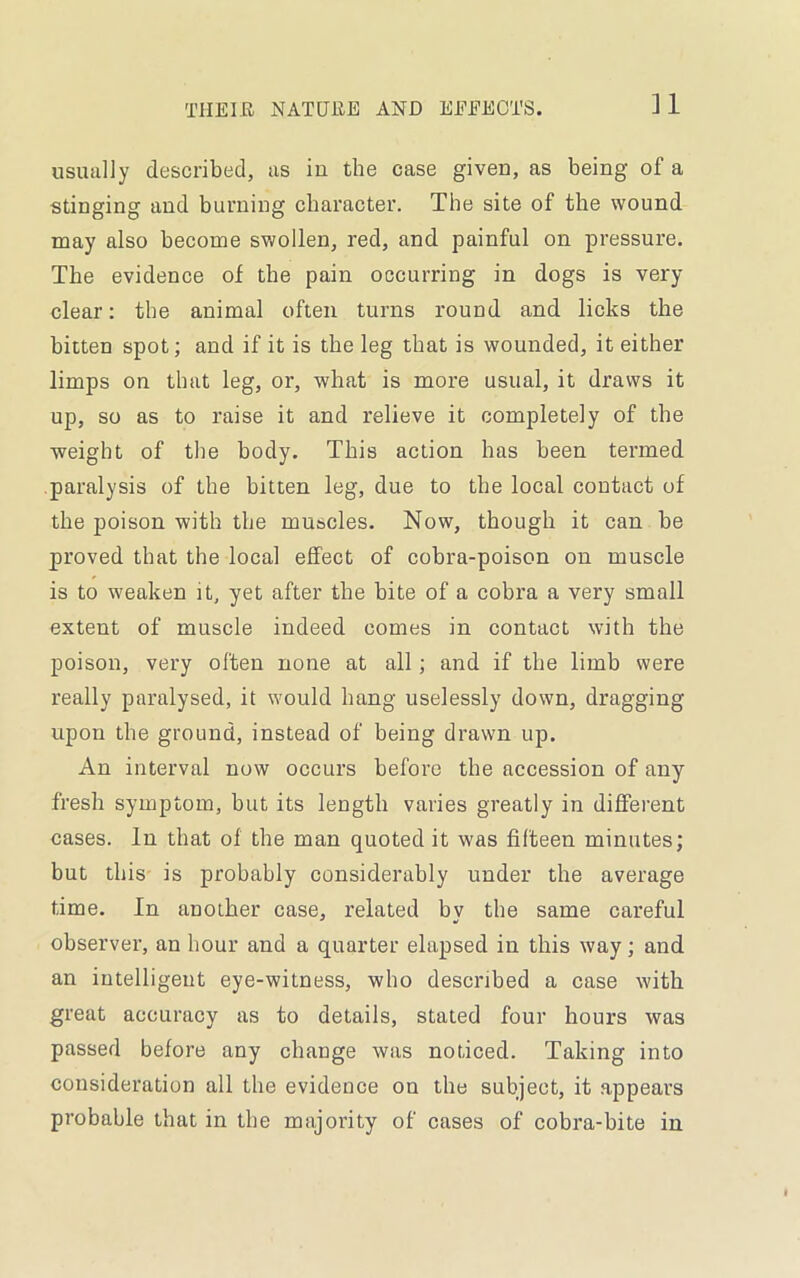 ]1 usually described, as in the case given, as being of a stinging and burning character. The site of the wound may also become swollen, red, and painful on pressure. The evidence of the pain occurring in dogs is very- clear: the animal often turns round and licks the bitten spot; and if it is the leg that is wounded, it either limps on that leg, or, what is more usual, it draws it up, so as to raise it and relieve it completely of the weight of the body. This action has been termed paralysis of the bitten leg, due to the local contact of the poison with the mu&cles. Now, though it can be proved that the local effect of cobra-poison on muscle is to weaken it, yet after the bite of a cobra a very small extent of muscle indeed comes in contact with the poison, very often none at all ; and if the limb were really paralysed, it would hang uselessly down, dragging upon the ground, instead of being drawn up. An interval now occurs before the accession of any fresh symptom, but its length varies greatly in different cases. In that of the man quoted it was fifteen minutes; but this is probably considerably under the average time. In another case, related bv the same careful observer, an hour and a quarter elapsed in this way; and an intelligent eye-witness, who described a case with great accuracy as to details, stated four hours was passed before any change was noticed. Taking into consideration all the evidence on the subject, it appears probable that in the majority of cases of cobra-bite in