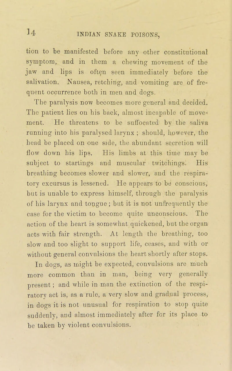 H tion to be manifested before any other constitutional symptom, and in them a chewing movement of the jaw and lips is oft^n seen immediately before the salivation. Nausea, retching, and vomiting are of fre- quent occurrence both in men and dogs. The paralysis now becomes more general and decided. The patient lies on his back, almost incapable of move- ment. He threatens to be suffocated by the saliva running into his paralysed larynx ; should, however, the head be placed on oue side, the abundant secretion will flow down his lips. His limbs at this time may be subject to startings and muscular twitchings. His breathing becomes slower and slower, and the respira- tory excursus is lessened. He appears to be conscious, but is unable to express himself, through the paralysis of his larynx and tongue; but it is not unfrequently the case for the victim to become quite unconscious. The action of the heart is somewhat quickened, but the organ acts with fair strength. At length the breathing, too slow and too slight to support life, ceases, and with or without general convulsions the heart shortly after stops. In dogs, as might be expected, convulsions are much more common than in man, being very generally present; and while in man the extinction of the respi- ratory act is, as a rule, a very slow and gradual process, in dogs it is not unusual for respiration to stop quite suddenly, and almost immediately after for its place to be taken by violent convulsions.