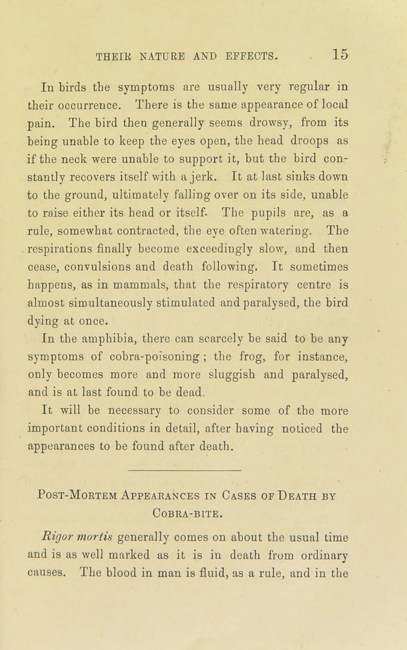 In birds the symptoms are usually very regular in their occurrence. There is the same appearance of local pain. The bird then generally seems drowsy, from its being unable to keep the eyes open, the head droops as if the neck were unable to support it, but the bird con- stantly recovers itself with a jerk. It at last sinks down to the ground, ultimately falling over on its side, unable to raise either its head or itself. The pupils are, as a rule, somewhat contracted, the eye often watering. The respirations finally become exceedingly slow, and then cease, convulsions and death following. It sometimes happens, as in mammals, that the respiratory centre is almost simultaneously stimulated and paralysed, the bird dying at once. In the amphibia, there can scai’cely be said to be any symptoms of cobra-poisoning ; the frog, for instance, only becomes more and more sluggish and paralysed, and is at last found to be dead. It will be necessary to consider some of the more important conditions in detail, after having noticed the appearances to be found after death. Post-Mortem Appearances in Cases of Death by Cobra-bite. Rigor mortis generally comes on about the usual time and is as well marked as it is in death from ordinary causes. The blood in man is fluid, as a rule, and in the