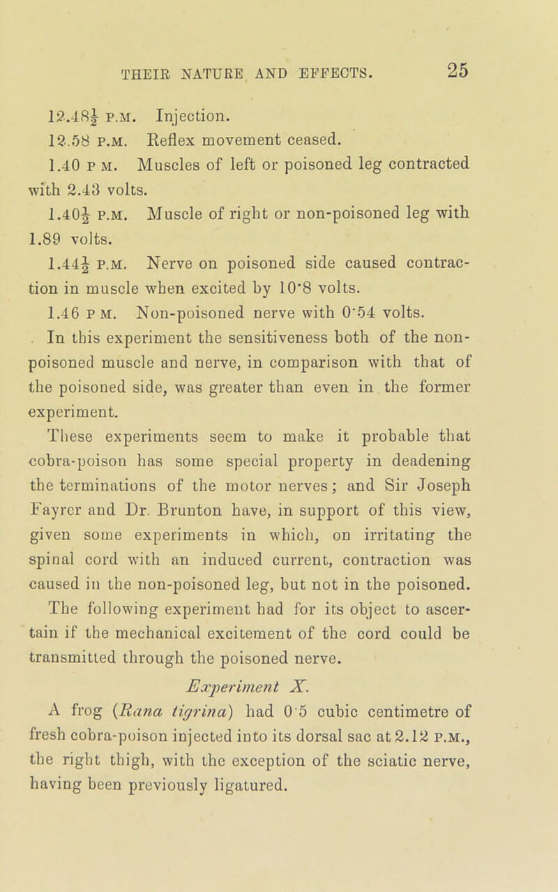 12.48^ p.m. Injection. 12.58 p.m. Reflex movement ceased. 1.40 p m. Muscles of left or poisoned leg contracted with 2.48 volts. 1.40^ p.m. Muscle of right or non-poisoned leg with 1.89 volts. 1.44^ p.m. Nerve on poisoned side caused contrac- tion in muscle -when excited by 10*8 volts. 1.46 pm. Non-poisoned nerve with 0'54 volts. In this experiment the sensitiveness both of the non- poisoned muscle and nerve, in comparison with that of the poisoned side, was greater than even in the former experiment. These experiments seem to make it probable that cobra-poison has some special property in deadening the terminations of the motor nerves; and Sir Joseph Fayrcr and Dr. Brunton have, in support of this view, given some experiments in which, on irritating the spinal cord with an induced current, contraction was caused in the non-poisoned leg, but not in the poisoned. The following experiment had for its object to ascer- tain if the mechanical excitement of the cord could be transmitted through the poisoned nerve. Experiment X. A frog (Rana tigrina) had 0 5 cubic centimetre of fresh cobra-poison injected into its dorsal sac at 2.12 p.m., the right thigh, with the exception of the sciatic nerve, having been previously ligatured.