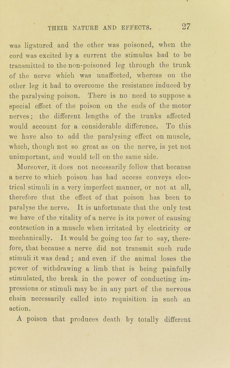 was ligatured and the other was poisoned, when the cord was excited by a current the stimulus had to be transmitted to the non-poisoned leg through the trunk of the nerve which was unaffected, whereas on the other leg it had to overcome the resistance induced by the paralysing poison. There is no need to suppose a special effect of the poison on the ends of the motor nerves; the different lengths of the trunks affected would account for a considerable difference. To this we have also to add the paralysing effect on muscle, which, though not so great as on the nerve, is yet not unimportant, and would tell on the same side. Moreover, it does not necessarily follow that because a nerve to which poison has had access conveys elec- trical stimuli in a very imperfect manner, or not at all, therefore that the effect of that poison has been to paralyse the nerve. It is unfortunate that the only test we have of the vitality of a nerve is its power of causing contraction in a muscle when irritated by electricity or mechanically. It would be going too far to say, there- fore, that because a nerve did not transmit such rude stimuli it was dead ; and even if the animal loses the power of withdrawing a limb that is being painfully stimulated, the break in the power of conducting im- pressions or stimuli may be in any part of the nervous chain necessarily called into requisition in such an action. A poison that produces death by totally different
