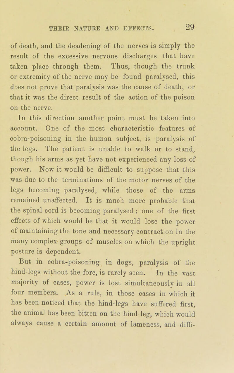 of death, and the deadening of the nerves is simply the result of the excessive nervous discharges that have taken place through them. Thus, though the trunk or extremity of the nerve may be found paralysed, this does not prove that paralysis was the cause of death, or that it was the direct result of the action of the poison on the nerve. In this direction another point must be taken into account. One of the most characteristic features of cobra-poisoning in the human subject, is paralysis of tlie legs. The patient is unable to walk or to stand, though his arms as yet have not experienced any loss of power. Now it would be difficult to suppose that this was due to the terminations of the motor nerves of the legs becoming paralysed, while those of the arms remained unaffected. It is much more probable that the spinal cord is becoming paralysed ; one of the first effects of which would be that it would lose the power of maintaining the tone and necessary contraction in the many complex groups of muscles on which the upright posture is dependent. But in cobra-poisoning in dogs, paralysis of the hind-legs without the fore, is rarely seen. In the vast majority of cases, power is lost simultaneously in all four members. As a rule, in those cases in which it has been noticed that the hind-legs have suffered first, the animal has been bitten on tbe hind leg, which would always cause a certain amount of lameness, and diffi-