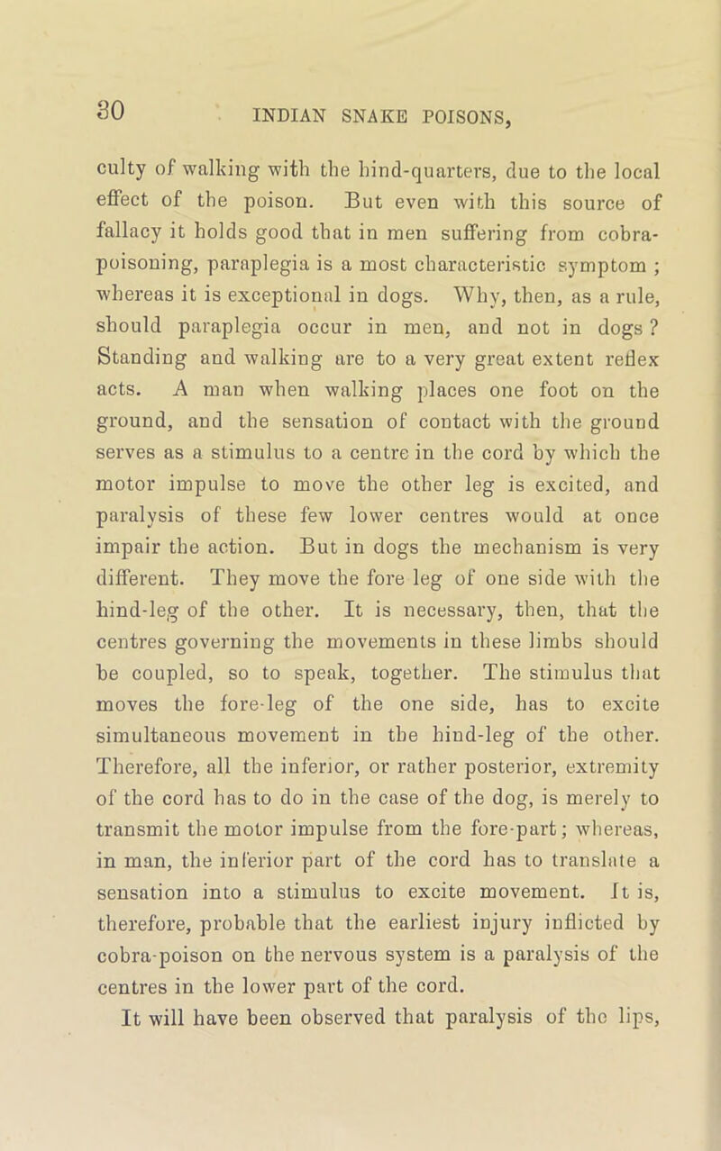 so culty of walking with the hind-quarters, due to the local effect of the poison. But even with this source of fallacy it holds good that in men suffering from cobra- poisoning, paraplegia is a most characteristic symptom ; whereas it is exceptional in dogs. Why, then, as a rule, should paraplegia occur in men, and not in dogs ? Standing and walking are to a very great extent redex acts. A man when walking places one foot on the ground, and the sensation of contact with the ground serves as a stimulus to a centre in the cord by which the motor impulse to move the other leg is excited, and paralysis of these few lower centres would at once impair the action. But in dogs the mechanism is very different. They move the fore leg of one side with the hind-leg of the other. It is necessary, then, that the centres governing the movements in these limbs should he coupled, so to speak, together. The stimulus that moves the fore-leg of the one side, has to excite simultaneous movement in the hind-leg of the other. Therefore, all the inferior, or rather posterior, extremity of the cord has to do in the case of the dog, is merely to transmit the motor impulse from the fore-part; whereas, in man, the inferior part of the cord has to translate a sensation into a stimulus to excite movement, ft is, therefore, probable that the earliest injury inflicted by cobra-poison on the nervous system is a paralysis of the centres in the lower part of the cord. It will have been observed that paralysis of the lips,