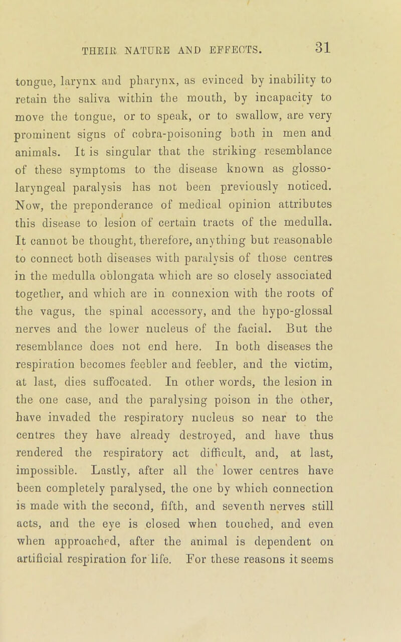 tongue, larynx and pharynx, as evinced by inability to retain the saliva within the mouth, by incapacity to move the tongue, or to speak, or to swallow, are very prominent signs of cobra-poisoning both in men and animals. It is singular that the striking resemblance of these symptoms to the disease known as glosso- laryngeal paralysis has not been previously noticed. Now, the preponderance of medical opinion attributes this disease to lesion of certain tracts of the medulla. It cannot be thought, therefore, anything but reasonable to connect both diseases with paralysis of those centres in the medulla oblongata which are so closely associated together, and which are in connexion with the roots of the vagus, the spinal accessory, and the hypo-glossal nerves and the lower nucleus of the facial. But the resemblance does not end here. In both diseases the respiration becomes feebler and feebler, and the victim, at last, dies suffocated. In other words, the lesion in the one case, and the paralysing poison in the other, have invaded the respiratory nucleus so near to the centres they have already destroyed, and have thus rendered the respiratory act difficult, and, at last, impossible. Lastly, after all the lower centres have been completely paralysed, the one by which connection is made with the second, fifth, and seventh nerves still acts, and the eye is closed when touched, and even when approached, after the animal is dependent on artificial respiration for life. For these reasons it seems