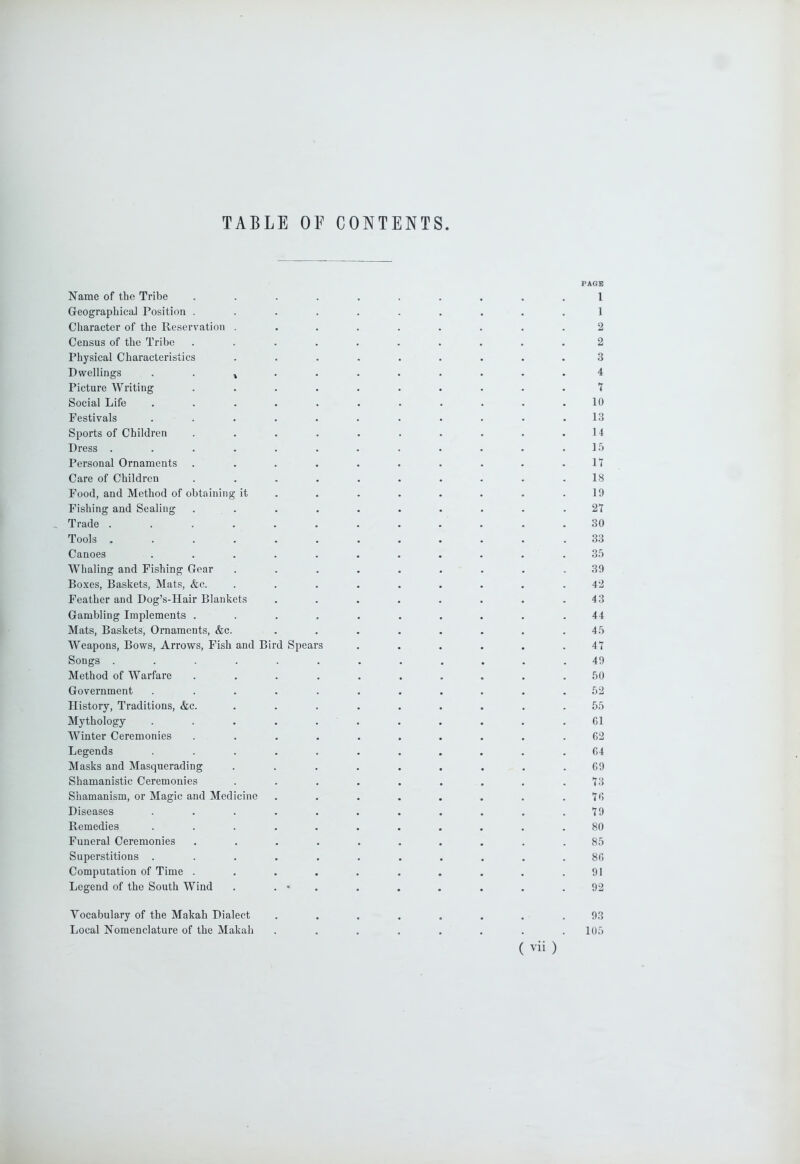 TABLE OF CONTENTS PAGE Name of the Tribe .......... 1 Geographical Position .......... 1 Character of the Reservation ......... 2 Census of the Tribe .......... 2 Physical Characteristics ......... 3 Dwellings ^ 4 Picture Writing .......... 7 Social Life . . . . . . . . . . .10 Festivals . . . . . . . . . . .13 Sports of Children . . . . . . . . . .14 Dress . . . . . . . . . . . . 1 .‘1 Personal Ornaments . . . . . . . . . .17 Care of Children . . . . . . . . . .18 Food, and Method of obtaining it . . . . . . . .19 Fishing and Sealing .......... 27 , Trade ............ 30 Tools ............ 33 Canoes ........... 3.5 Whaling and Fishing Gear ......... 39 Boxes, Baskets, Mats, &c. ......... 42 Feather and Dog’s-Hair Blankets ........ 43 Gambling Implements .......... 44 Mats, Baskets, Ornaments, &c. ........ 45 Weapons, Bows, Arrows, Fish and Bird Spears . . . . . .47 Songs ............ 49 Method of Warfare .......... 50 Government ........... 52 History, Traditions, &c. ......... 55 Mythology ........... G1 Winter Ceremonies .......... 62 Legends ........... 64 Masks and Masquerading . . , . . . . . .69 Shamanistic Ceremonies . . . . . . . . .73 Shamanism, or Magic and Medicine . . . . . . . .76 Diseases . . . . . . . . . . .79 Remedies ........... 80 Funeral Ceremonies .......... 85 Superstitions ........... 86 Computation of Time . . . . . . . . , .91 Legend of the South Wind . . • . . . . . . .92 Vocabulary of the Makah Dialect ........ 93 Local Nomenclature of the Makah ........ 105