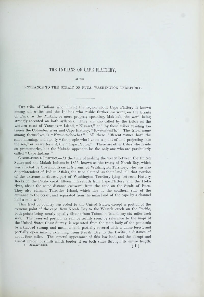 THE INDIANS OF CAPE FLATTERY, AT THE ENTRANCE TO THE STRAIT OF FUCA, WASHINGTON TERRITORY. The tribe of Indians who inhabit the region about Cape Flattery is known among the whites and the Indians who reside further eastward, on the Straits of Fuca, as the Makah, or more properly speaking, Mak-kah, the word being strongly accented on both syllables. They are also called by the tribes on the western coast of Vancouver Island, “ Klas-set,” and by those tribes residing be- tween the Columbia river and Cape Flattery, “Kwe-net-sat’h.” The tribal name among themselves is “Kwe-net-che-chat.” All these ditferent names have the same meaning, and signify “ the people who live on a point of land projecting into the sea,” or, as we term it, the “ Cape People.” There are other tribes who reside on promontories, but the Makahs appear to be the only one who are particularly called “ Cape Indians.” Geographical Position.—At the time of making the treaty between the United States and the Makah Indians in 1855, known as the treaty of Neeah Bay, which was effected by Governor Isaac I. Stevens, of Washington Territory, who was also Superintendent of Indian Affairs, the tribe claimed as their land, all that portion of the extreme northwest part of Washington Territory lying between Flattery Bocks on the Pacific coast, fifteen miles south from Cape Flattery, and the Hoko river, about the same distance eastward from the cape on the Strait of Fuca. They also claimed Tatooche Island, which lies at the southern side of the entrance to the Strait, and separated from the main land of the cape by a channel half a mile wide. This tract of country was ceded to the United States, except a portion of the extreme point of the cape, from Neeah Bay to the Waatch creek on the Pacific, both points being nearly equally distant from Tatooche Island, say six miles each way. The reserved portion, as can be readily seen, by reference to the maps of the United States Coast Survey, is separated from the main body of the peninsula by a tract of swamp and meadow land, partially covered with a dense forest, and partially open marsh, extending from Neeah Bay to the Pacific, a distance of about four miles. The general appearance of this low land, and the abrupt and almost precipitous hills which border it on both sides through its entire length,