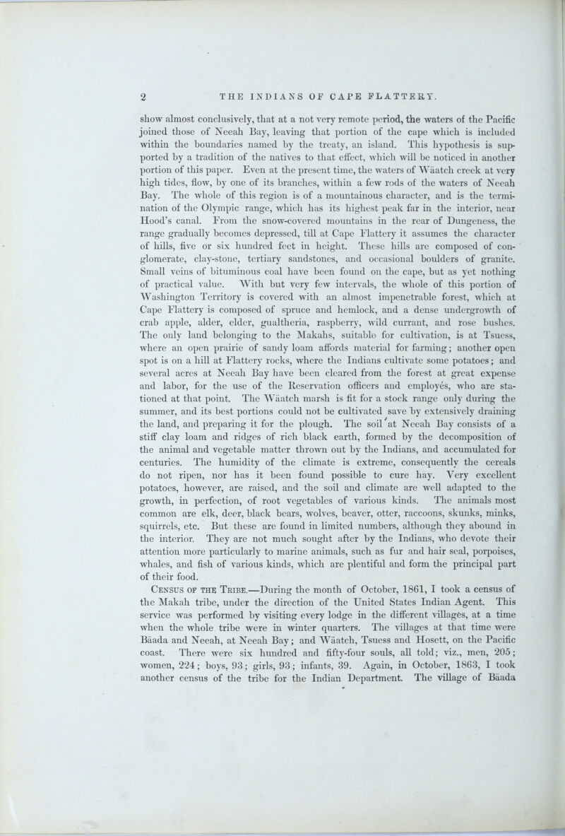 show almost conclusively, that at a not very remote period, the waters of the Pacific joined those of Neeah Bay, leaving that portion of the cape which is included within the boundaries named by the treaty, an island. This hypothesis is sup- ported by a tradition of the natives to that effect, which will be noticed in another portion of this paper. Even at the present time, the waters of Waatch creek at very high tides, flow, by one of its branches, within a few rods of the waters of Neeah Bay. The whole of this region is of a mountainous character, and is the termi- nation of the Olympic range, which has its highest peak far in the interior, near Hood’s canal. From the snow-covered mountains in the rear of Dungeness, the range gradually becomes depressed, till at Cape Flattery it assumes the character of hills, five or six hundred feet in height. These hills are composed of con- glomerate, clay-stone, tertiary sandstones, and occasional boulders of granite. Small veins of bituminous coal have been found on the cape, but as yet nothing of practical value. With but very few intervals, the whole of this portion of Washington Territory is covered with an almost impenetrable forest, which at Cape Flattery is composed of spruce and hemlock, and a dense undergrowth of crab apple, alder, elder, gualtheria, raspberry, wild currant, and rose bushes. The only land belonging to the Makahs, suitable for cultivation, is at Tsuess, where an open prairie of sandy loam affords material for farming; another open spot is on a hill at Flattery rocks, where the Indians cultivate some potatoes; and several acres at Neeah Bay have been cleared from the forest at great expense and labor, for the use of the Reservation officers and employes, who are sta- tioned at that point. The Waatch marsh is fit for a stock range only during the summer, and its best portions could not be cultivated save by extensively draining the land, and preparing it for the plough. The soil at Neeah Bay consists of a stiff clay loam and ridges of rich black earth, formed by the decomposition of the animal and vegetable matter thrown out by the Indians, and accumulated for centuries. The humidity of the climate is extreme, consequently the cereals do not ripen, nor has it been found possible to cure hay. Very excellent potatoes, however, are raised, and the soil and climate are well adapted to the growth, in perfection, of root vegetables of various kinds. The animals most common are elk, deer, black bears, wolves, beaver, otter, raccoons, skunks, minks, squirrels, etc. But these are found in limited numbers, although they abound in the interior. They are not much sought after by the Indians, who devote their attention more particularly to marine animals, such as fur and hair seal, porpoises, whales, and fish of various kinds, which are plentiful and form the principal part of their food. Census of the Tribe.—During the month of October, 1861, I took a census of the Makah tribe, under the direction of the United States Indian Agent. This service was performed by visiting every lodge in the different villages, at a time when the whole tribe were in winter quarters. The villages at that time were Baada and Neeah, at Neeah Bay; and Waatch, Tsuess and Hosett, on the Pacific coast. There were six hundred and fifty-four souls, aU told; viz., men, 205; women, 224; boys, 93; girls, 93; infants, 39, Again, in October, 1863, I took another census of the tribe for the Indian Department. The village of Baada