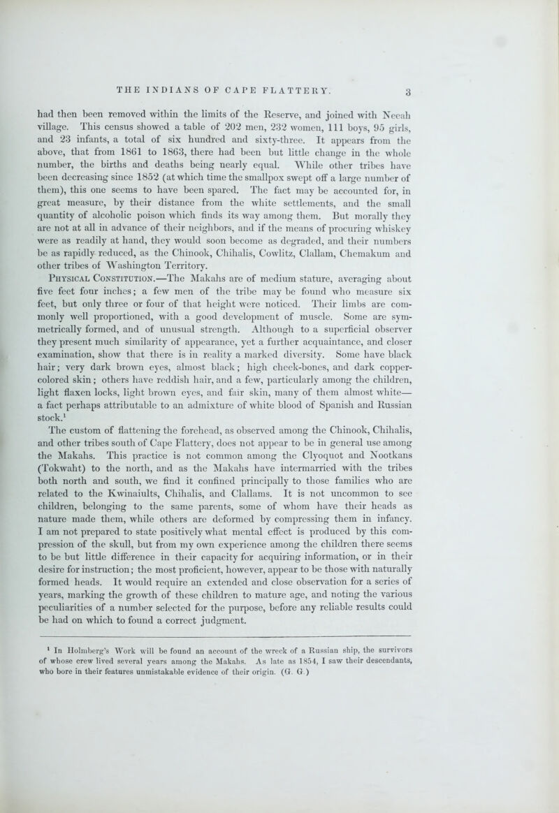 had then been removed within the limits of the Reserve, and joined with Neeah village. This census showed a table of 202 men, 232 women. 111 boys, 95 girls, and 23 infants, a total of six hundred and sixty-three. It appears from the above, that from 1861 to 1863, there had been but little change in the whole number, the births and deaths being nearly equal. While other tribes have been decreasing since 1852 (at which time the smallpox swept off a large number of them), this one seems to have been spared. The fact may be accounted for, in great measure, by their distance from the white settlements, and the small quantity of alcoholic poison which finds its way among them. But morally tliey are not at all in advance of their neighbors, and if the means of procuring whiskey were as readily at hand, they would soon become as degraded, and their numbers be as rapidly reduced, as the Chinook, Chihalis, Cowlitz, Clallam, Chemakum and other tribes of Washington Territory. Physical Constitution.—The Makahs are of medium stature, averaging about five feet four inches; a few men of the tribe may be found who measure six feet, but only three or four of that height were noticed. Their limbs are com- monly well proportioned, with a good development of muscle. Some are sym- metrically formed, and of unusual strength. Although to a supeiUcial observer they present much similarity of appearance, yet a further acquaintance, and closer examination, show that there is in reality a marked diversity. Some have black hair; very dark brown eyes, almost black; high cheek-bones, and dark copper- colored skin; others have reddish hair, and a few, particularly among the children, light flaxen locks, light brown eyes, and fair skin, many of them almost white— a fact perhaps attributable to an admixture of white blood of Spanish and Russian stock.^ The custom of flattening the forehead, as observed among the Chinook, Chihalis, and other tribes south of Cape Flattery, does not appear to be in general use among the Makahs. This practice is not common among the Clyoquot and Nootkans (Tokwaht) to the north, and as the Makahs have intermarried with the tribes both north and south, we find it confined principally to those families who are related to the Kwinaiults, Chihalis, and Clallams. It is not uncommon to see children, belonging to the same parents, some of whom have their heads as nature made them, while others are deformed by compressing them in infancy. I am not prepared to state positively what mental effect is produced by this com- pression of the skull, but from my own experience among the children there seems to be but little difference in their capacity for acquiring information, or in their desire for instruction; the most proficient, however, appear to be those with naturally formed heads. It would require an extended and close observation for a series of years, marking the growth of these children to mature age, and noting the various peculiarities of a number selected for the purpose, before any reliable results could be had on which to found a correct judgment. * In Holmberg’s Work will be found an account of the wreck of a Russian ship, the survivors of whose crew lived several years among the Makahs. As late as 1854, I saw their descendants, who bore in their features unmistakable evidence of their origin. (G. G.)