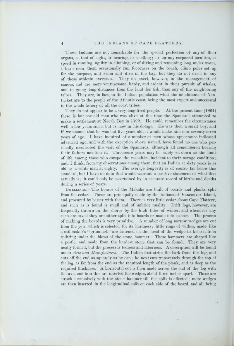 These Indians are not remarkable for the special perfection of any of their organs, as that of sight, or hearing, or smelling; or for any corporeal faculties, as speed in running, agility in climbing, or of diving and remaining long under water. I have seen them occasionally run foot-races on the beach, climb poles set up for the purpose, and swim and dive in the bay, but they do not excel in any of these athletic exercises. They do excel, however, in the management of canoes, and are more venturesome, hardy, and ardent in their pursuit of whales, and in going long distances from the land for fish, than any of the neighboring tribes. They are, in fact, to the Indian population what the inhabitants of Nan- tucket are to the people of the Atlantic coast, being the most expert and successful in the whale fishery of aU the coast tribes. They do not appear to be a very long-lived people. At the present time (1864) there is but one old man who was alive at the time the Spaniards attempted to make a settlement at Neeah Bay in 1792. He could remember the circumstance well a few years since, but is now in his dotage. He was then a small boy, and if we assume that he was but five years old, it would make him now seventy-seven years of age. I have inquired of a number of men whose appearance indicated advanced age, and with the exception above named, have found no one who per- sonally recollected the visit of the Spaniards, although all remembered hearing their fathers mention it. Threescore years may be safely set down as the limit of life among those who escape the casualties incident to their savage condition ; and, I think, from my observations among them, that an Indian at sixty years is as old as a white man at eighty. The average longevity is of course far below this standard, but I have no data that would warrant a positive statement of what that actually is; it could only be ascertained by an accurate record of births and deaths during a series of years. Dwellings.—The houses of the Makahs are built of boards and planks, split from the cedar. These are principally made by the Indians of Vancouver Island, and procured by barter with them. There is very little cedar about Cape Flattery, and such as is found is small and of inferior quality. Drift logs, however, are frequently thrown on the shores by the high tides of winter, and whenever any such are saved they are either split into boards or made into canoes. The process of making the boards is very primitive. A number of long narrow wedges are cut from the yew, which is selected for its hardness; little rings of withes, made like a sail-maker’s “ grummet,” are fastened on the head of the wedge to keep it from splitting under the blows of the stone hammer. These hammers are shaped like a pestle, and made from the hardest stone that can be found. They are very neatly formed, but the process is tedious and laborious. A description will be found under Arts and Manufactures. The Indian first strips the bark from the log, and cuts off the end as squarely as he can; he next cuts transversely through the top of the log, as far from the end as the required length of the plank, and as deep as the required thickness. A horizontal cut is then made across the end of the log with the axe, and into this are inserted the wedges, about three inches apart. These are struck successively with the stone hammer till the split is effected; more wedges are then inserted in the longitudinal split on each side of the board, and all being