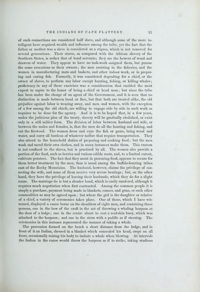 of such connections are considered half slave, and although some of the more in- telligent have acquired wealth and influence among the tribe, yet the fact that the father or mother was a slave is considered as a stigma, which is not removed for several generations. Their status, as compared with the African slavery of the Southern States, is rather that of bond servants; they are the hewers of wood and drawers of water. They appear to have no task-work assigned them, but pursue the same avocations as their owners; the men assisting in the fisheries, and the women in manufacturing mats and baskets, and other indoor work, or in prepar- ing and curing fish. Formerly, it was considered degrading for a chief, or the owner of slaves, to perform any labor except hunting, fishing, or killing whales; proficiency in any of these exercises was a consideration that enabled the most expert to aspire to the honor of being a chief or head man; but since the tribe has been under the charge of an agent of the Government, and it is seen that no distinction is made between bond or free, but that both are treated alike, the old prejudice against labor is wearing away, and men and women, with the exception of a few among the old chiefs, are willing to engage side by side in such work as requires to be done for the agency. And it is to be hoped that, in a few years, under the judicious plan of the treaty, slavery will be gradually abolished, or exist only in a still milder form. The division of labor between husband and wife, or between the males and females, is, that the men do all the hunting and fishing, and cut the firewood. The women dress and cure the fish or game, bring wood and water, and carry all burdens of whatever nature that require transportation. They also attend to the household duties of preparing and cooking food; but the men wash and mend their own clothes, and in many instances make them. This custom is not confined to the slaves, but is practised by all. The women also provide a portion of the food, such as berries and various edible roots, and, to a limited extent, cultivate potatoes. The fact that they assist in procuring food, appears to secure for them better treatment by the men, than is usual among the buffalo-hunting tribes east of the Rocky Mountains. The husband, however, claims the privilege of cor- recting the wife, and some of them receive very severe beatings; but, on the other hand, they have the privilege of leaving their husbands, which they do for a slight cause. The marriage tie is but a slender bond, which is easily sundered, although it requires much negotiation when first contracted. Among the common people it is simply a purchase, payment being made in blankets, canoes, and guns, or such other commodities as may be agreed upon; but where the girl is the daughter or relative of a chief, a variety of ceremonies takes place. One of these, which I have wit- nessed, displayed a canoe borne on the shoulders of eight men, and containing three persons, one in the bow of the craft in the act of throwing a whaling harpoon at the door of a lodge; one in the centre about to cast a seal-skin buoy, which was attached to the harpoon; and one in the stern with a paddle as if steering. The ceremonies in this instance represented the manner of taking a whale. The procession formed on the beach a short distance from the lodge, and in front of it an Indian, dressed in a blanket which concealed his head, crept on all fours, occasionally raising his body to imitate a whale when blowing. At intervals the Indian in the canoe would throw the harpoon as if to strike, taking studious